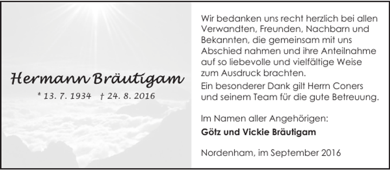 <p>* 13. 7. 1934</p><p>† 24. 8. 2016</p><p>Wir bedanken uns recht herzlich bei allen<br />Verwandten, Freunden, Nachbarn und<br />Bekannten, die gemeinsam mit uns<br />Abschied nahmen und ihre Anteilnahme<br />auf so liebevolle und vielfältige Weise<br />zum Ausdruck brachten.<br />Ein besonderer Dank gilt Herrn Coners<br />und seinem Team für die gute Betreuung.<br />Im Namen aller Angehörigen:<br />Götz und Vickie Bräutigam<br />Nordenham, im September 2016</p>