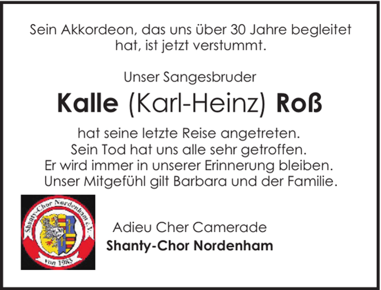 <p>Sein Akkordeon, das uns über 30 Jahre begleitet<br />hat, ist jetzt verstummt.<br />Unser Sangesbruder</p><p>Kalle (Karl-Heinz) Roß<br />hat seine letzte Reise angetreten.<br />Sein Tod hat uns alle sehr getroffen.<br />Er wird immer in unserer Erinnerung bleiben.<br />Unser Mitgefühl gilt Barbara und der Familie.<br />Adieu Cher Camerade<br />Shanty-Chor Nordenham</p>