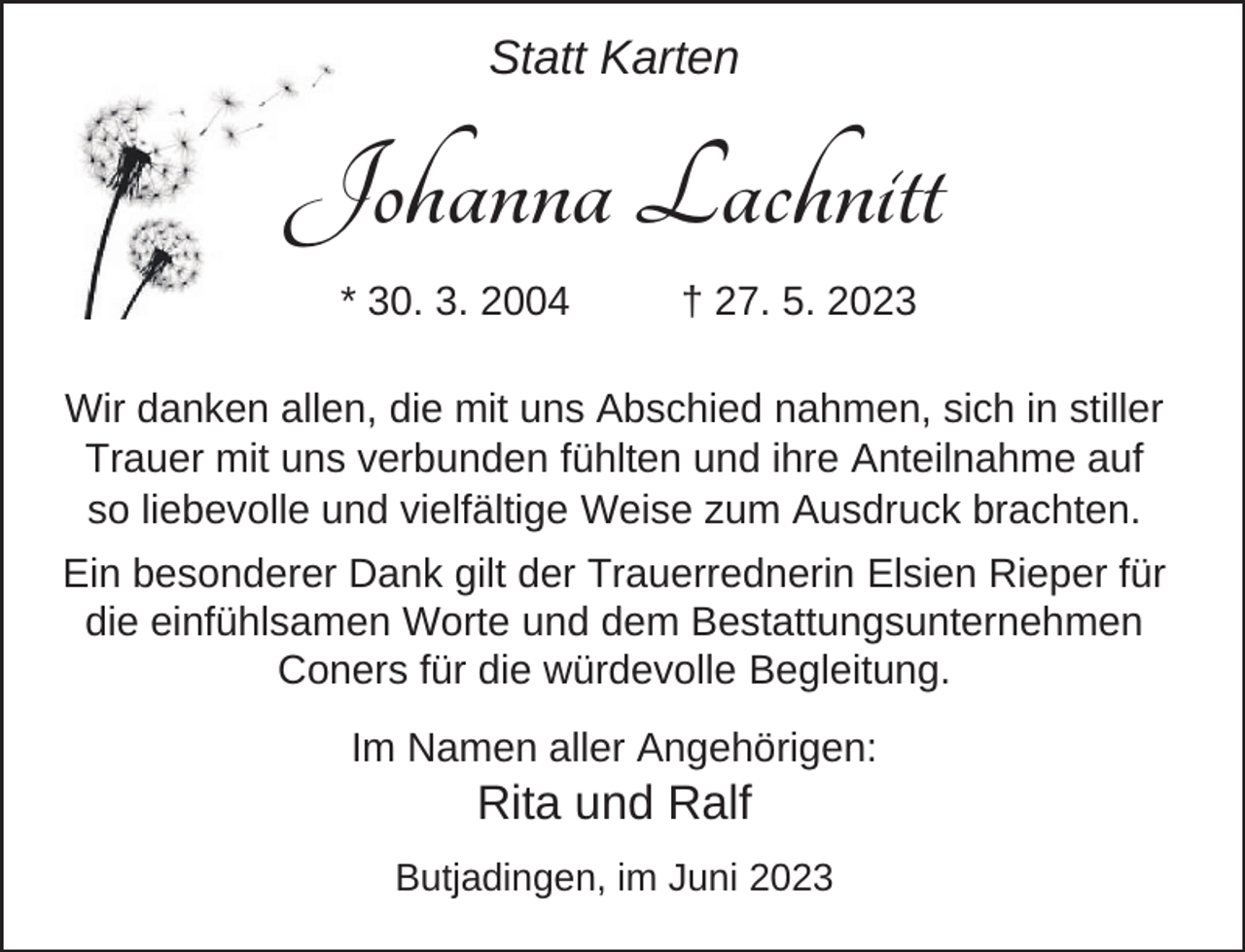<p>Statt Karten</p><p>Johanna Lachnitt<br />* 30. 3. 2004</p><p>† 27. 5. 2023</p><p>Wir danken allen, die mit uns Abschied nahmen, sich in stiller<br />Trauer mit uns verbunden fühlten und ihre Anteilnahme auf<br />so liebevolle und vielfältige Weise zum Ausdruck brachten.<br />Ein besonderer Dank gilt der Trauerrednerin Elsien Rieper für<br />die einfühlsamen Worte und dem Bestattungsunternehmen<br />Coners für die würdevolle Begleitung.<br />Im Namen aller Angehörigen:</p><p>Rita und Ralf</p><p>Butjadingen, im Juni 2023</p>