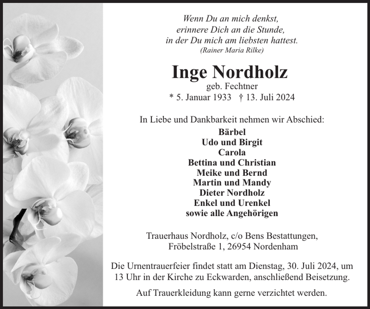 <p>Wenn Du an mich denkst,<br />erinnere Dich an die Stunde,<br />in der Du mich am liebsten hattest.<br />(Rainer Maria Rilke)</p><p>Inge Nordholz</p><p>geb. Fechtner<br />* 5. Januar 1933 † 13. Juli 2024<br />In Liebe und Dankbarkeit nehmen wir Abschied:<br />Bärbel<br />Udo und Birgit<br />Carola<br />Bettina und Christian<br />Meike und Bernd<br />Martin und Mandy<br />Dieter Nordholz<br />Enkel und Urenkel<br />sowie alle Angehörigen<br />Trauerhaus Nordholz, c/o Bens Bestattungen,<br />Fröbelstraße 1, 26954 Nordenham<br />Die Urnentrauerfeier findet statt am Dienstag, 30. Juli 2024, um<br />13 Uhr in der Kirche zu Eckwarden, anschließend Beisetzung.<br />Auf Trauerkleidung kann gerne verzichtet werden.</p>