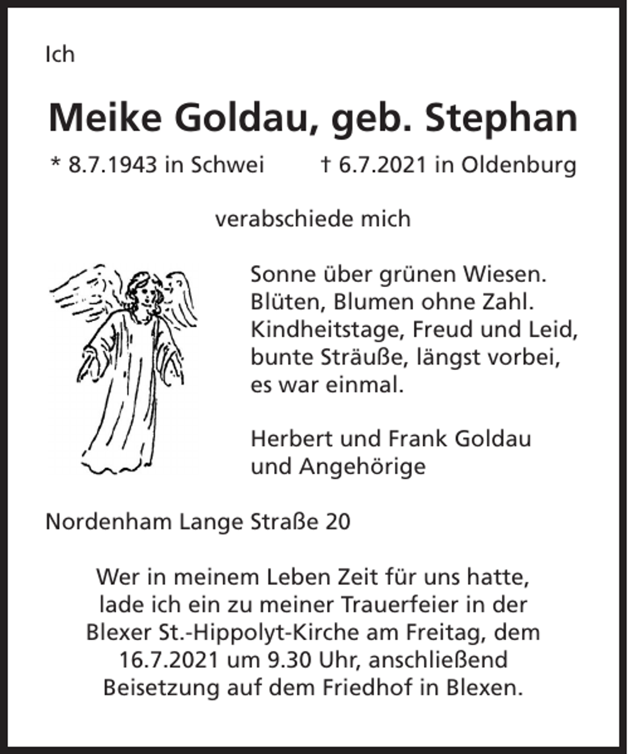 <p>Ich</p><p>Meike Goldau, geb. Stephan<br />* 8.7.1943 in Schwei</p><p>† 6.7.2021 in Oldenburg</p><p>verabschiede mich<br />Sonne über grünen Wiesen.<br />Blüten, Blumen ohne Zahl.<br />Kindheitstage, Freud und Leid,<br />bunte Sträuße, längst vorbei,<br />es war einmal.<br />Herbert und Frank Goldau<br />und Angehörige<br />Nordenham Lange Straße 20<br />Wer in meinem Leben Zeit für uns hatte,<br />lade ich ein zu meiner Trauerfeier in der<br />Blexer St.-Hippolyt-Kirche am Freitag, dem<br />16.7.2021 um 9.30 Uhr, anschließend<br />Beisetzung auf dem Friedhof in Blexen.</p>