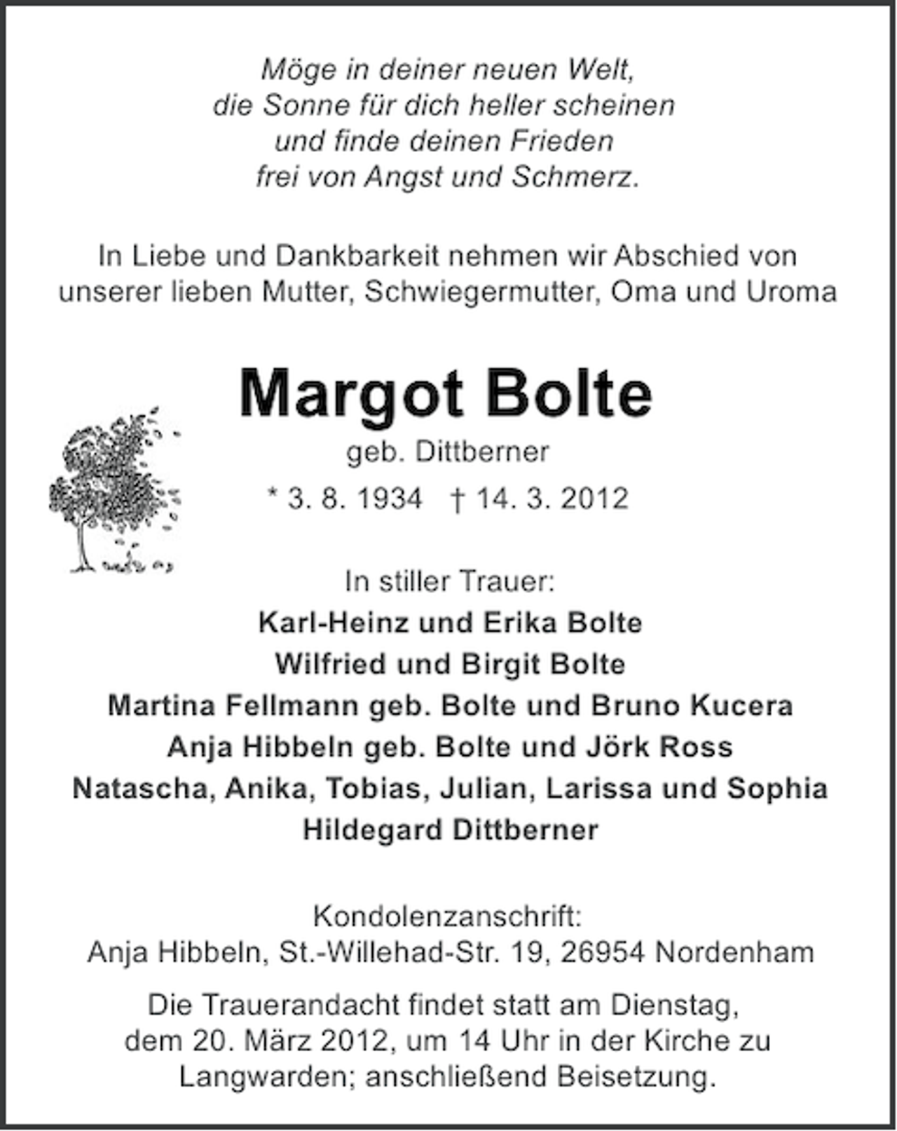 <p>Möge in deiner neuen Welt,<br />die Sonne für dich heller scheinen<br />und finde deinen Frieden<br />frei von Angst und Schmerz.<br />In Liebe und Dankbarkeit nehmen wir Abschied von<br />unserer lieben Mutter, Schwiegermutter, Oma und Uroma</p><p>Margot Bolte<br />geb. Dittberner<br />* 3. 8. 1934 † 14. 3. 2012<br />In stiller Trauer:<br />Karl-Heinz und Erika Bolte<br />Wilfried und Birgit Bolte<br />Martina Fellmann geb. Bolte und Bruno Kucera<br />Anja Hibbeln geb. Bolte und Jörk Ross<br />Natascha, Anika, Tobias, Julian, Larissa und Sophia<br />Hildegard Dittberner<br />Kondolenzanschrift:<br />Anja Hibbeln, St.-Willehad-Str. 19, 26954 Nordenham<br />Die Trauerandacht findet statt am Dienstag,<br />dem 20. März 2012, um 14 Uhr in der Kirche zu<br />Langwarden; anschließend Beisetzung.</p>