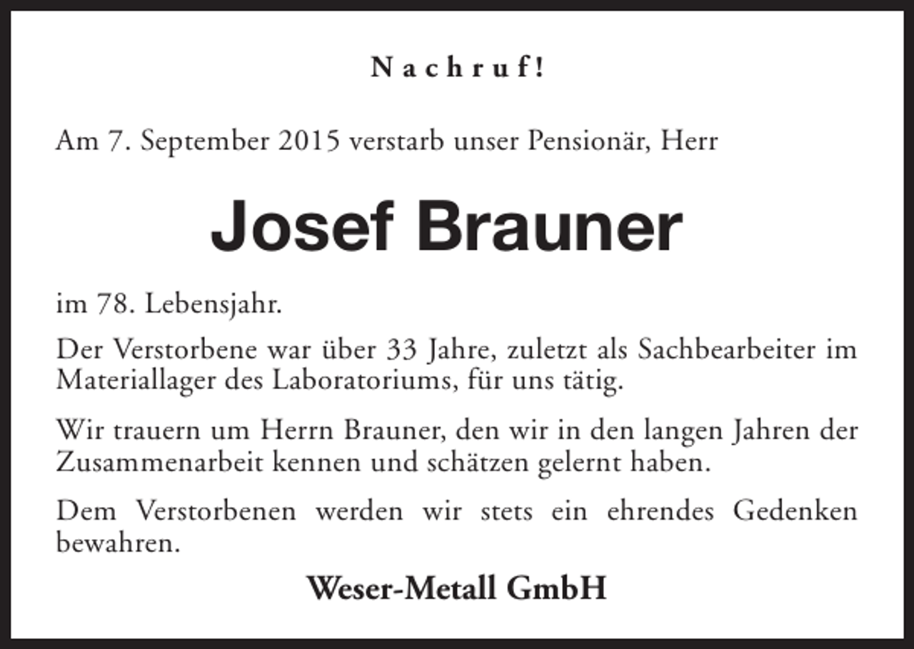 <p>Nachruf!<br />Am 7. September 2015 verstarb unser Pensionär, Herr</p><p>Josef Brauner<br />im 78. Lebensjahr.<br />Der Verstorbene war über 33 Jahre, zuletzt als Sachbearbeiter im<br />Materiallager des Laboratoriums, für uns tätig.<br />Wir trauern um Herrn Brauner, den wir in den langen Jahren der<br />Zusammenarbeit kennen und schätzen gelernt haben.<br />Dem Verstorbenen werden wir stets ein ehrendes Gedenken<br />bewahren.</p><p>Weser-Metall GmbH</p>
