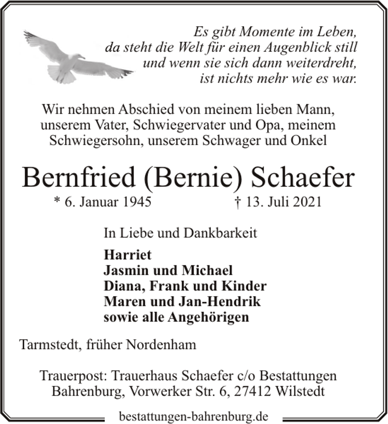 <p>Es gibt Momente im Leben,<br />steeht die Welt für einen Augenblick still<br />und wenn sie sich dann weiterdreht,<br />ist nichts mehr wie es war.<br />Wir nehmen Abschied von meinem lieben Mann,<br />unserem Vater, Schwiegervater und Opa, meinem<br />Schwiegersohn, unserem Schwager und Onkel</p><p>Bernfried (Bernie) Schaefer<br />* 6. Januar 1945</p><p>† 13. Juli 2021</p><p>In Liebe und Dankbarkeit<br />Harriet<br />Jasmin und Michael<br />Diana, Frank und Kinder<br />Maren und Jan-Hendrik<br />sowie alle Angehörigen<br />Tarmstedt, früher Nordenham<br />Trauerpost: Trauerhaus Schaefer c/o Bestattungen<br />Bahrenburg, Vorwerker Str. 6, 27412 Wilstedt<br />bestattungen-bahrenburg.de</p>