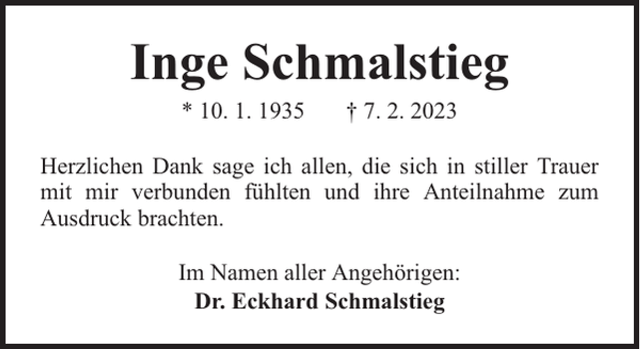 <p>Inge Schmalstieg<br />* 10. 1. 1935</p><p>† 7. 2. 2023</p><p>Herzlichen Dank sage ich allen, die sich in stiller Trauer<br />mit mir verbunden fühlten und ihre Anteilnahme zum<br />Ausdruck brachten.<br />Im Namen aller Angehörigen:<br />Dr. Eckhard Schmalstieg</p>