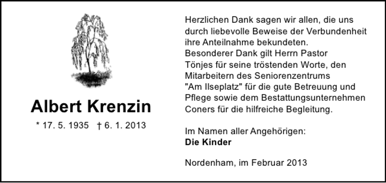 <p>Albert Krenzin<br />* 17. 5. 1935 † 6. 1. 2013</p><p>Herzlichen Dank sagen wir allen, die uns<br />durch liebevolle Beweise der Verbundenheit<br />ihre Anteilnahme bekundeten.<br />Besonderer Dank gilt Herrn Pastor<br />Tönjes für seine tröstenden Worte, den<br />Mitarbeitern des Seniorenzentrums<br />"Am Ilseplatz" für die gute Betreuung und<br />Pflege sowie dem Bestattungsunternehmen<br />Coners für die hilfreiche Begleitung.<br />Im Namen aller Angehörigen:<br />Die Kinder<br />Nordenham, im Februar 2013</p>