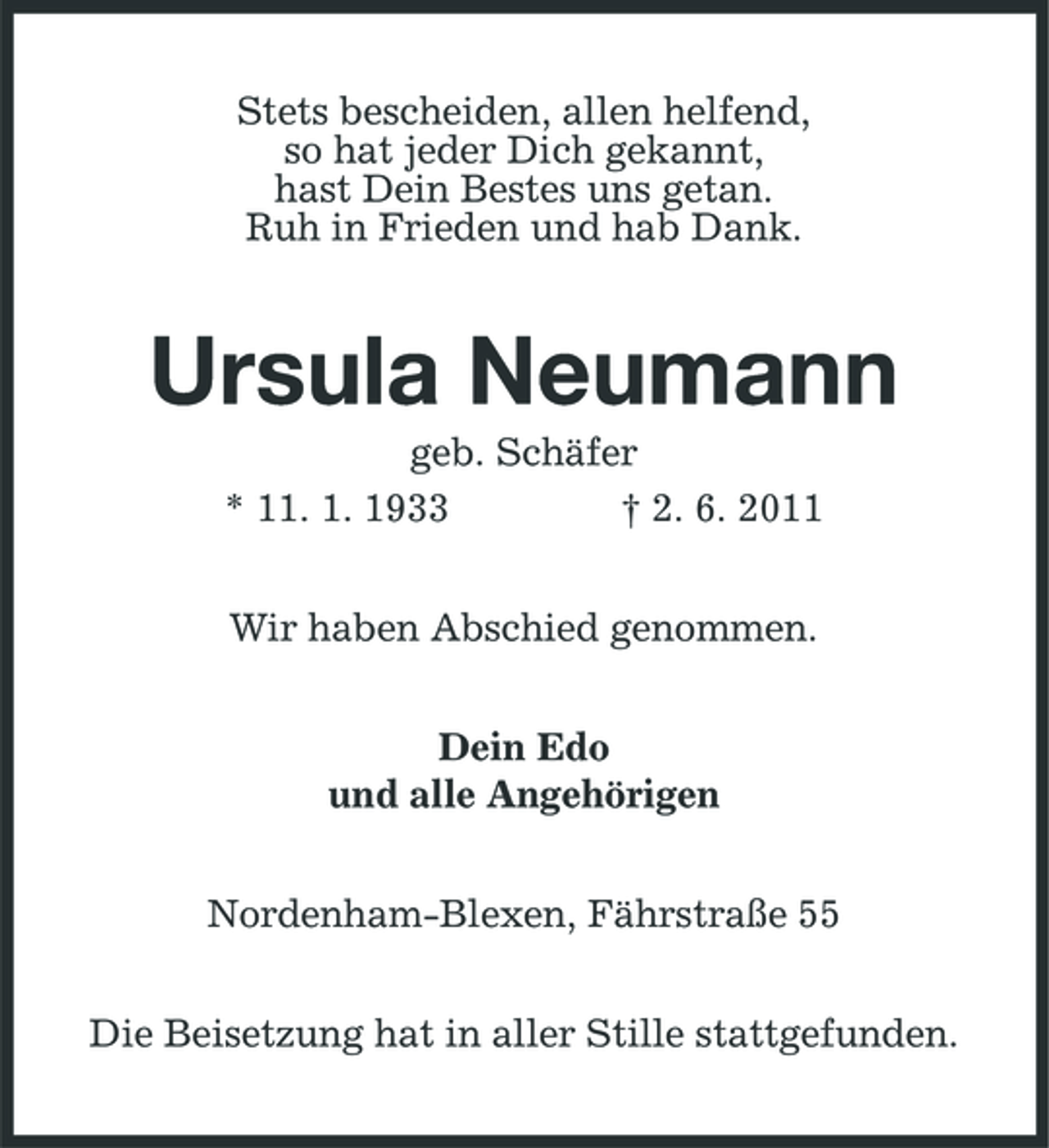 <p>Stets bescheiden, allen helfend, so hat jeder Dich gekannt, hast Dein Bestes uns getan. Ruh in Frieden und hab Dank.</p><p>Ursula Neumann<br />geb. Schäfer * 11. 1. 1933 † 2. 6. 2011 Wir haben Abschied genommen. Dein Edo und alle Angehörigen Nordenham-Blexen, Fährstraße 55 Die Beisetzung hat in aller Stille stattgefunden.</p>