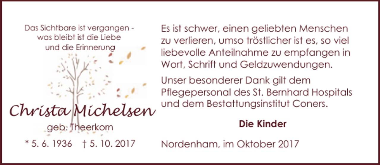 <p>Das Sichtbare ist vergangen was bleibt ist die Liebe<br />und die Erinnerung<br />Erinnerung</p><p>Christa Michelsen<br />geb. Theerkorn</p><p>* 5. 6. 1936</p><p>† 5. 10. 2017</p><p>Es ist schwer, einen geliebten Menschen<br />zu verlieren, umso tröstlicher ist es, so viel<br />liebevolle Anteilnahme zu empfangen in<br />Wort, Schrift und Geldzuwendungen.<br />Unser besonderer Dank gilt dem<br />Pflegepersonal des St. Bernhard Hospitals<br />und dem Bestattungsinstitut Coners.<br />Die Kinder<br />Nordenham, im Oktober 2017</p>