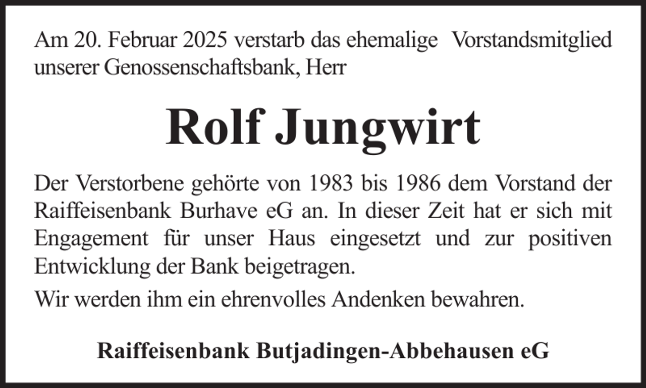 <p>Am 20. Februar 2025 verstarb das ehemalige Vorstandsmitglied<br />unserer Genossenschaftsbank, Herr</p><p>Rolf Jungwirt<br />Der Verstorbene gehörte von 1983 bis 1986 dem Vorstand der<br />Raiffeisenbank Burhave eG an. In dieser Zeit hat er sich mit<br />Engagement für unser Haus eingesetzt und zur positiven<br />Entwicklung der Bank beigetragen.<br />Wir werden ihm ein ehrenvolles Andenken bewahren.<br />Raiffeisenbank Butjadingen-Abbehausen eG</p>
