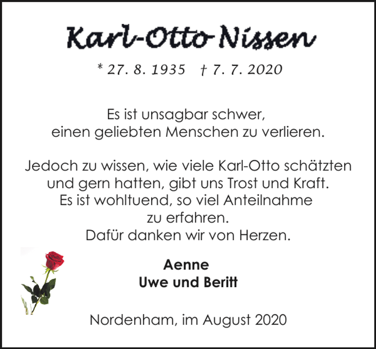<p>* 27. 8. 1935</p><p>† 7. 7. 2020</p><p>Es ist unsagbar schwer,<br />einen geliebten Menschen zu verlieren.<br />Jedoch zu wissen, wie viele Karl-Otto schätzten<br />und gern hatten, gibt uns Trost und Kraft.<br />Es ist wohltuend, so viel Anteilnahme<br />zu erfahren.<br />Dafür danken wir von Herzen.<br />Aenne<br />Uwe und Beritt<br />Nordenham, im August 2020</p>