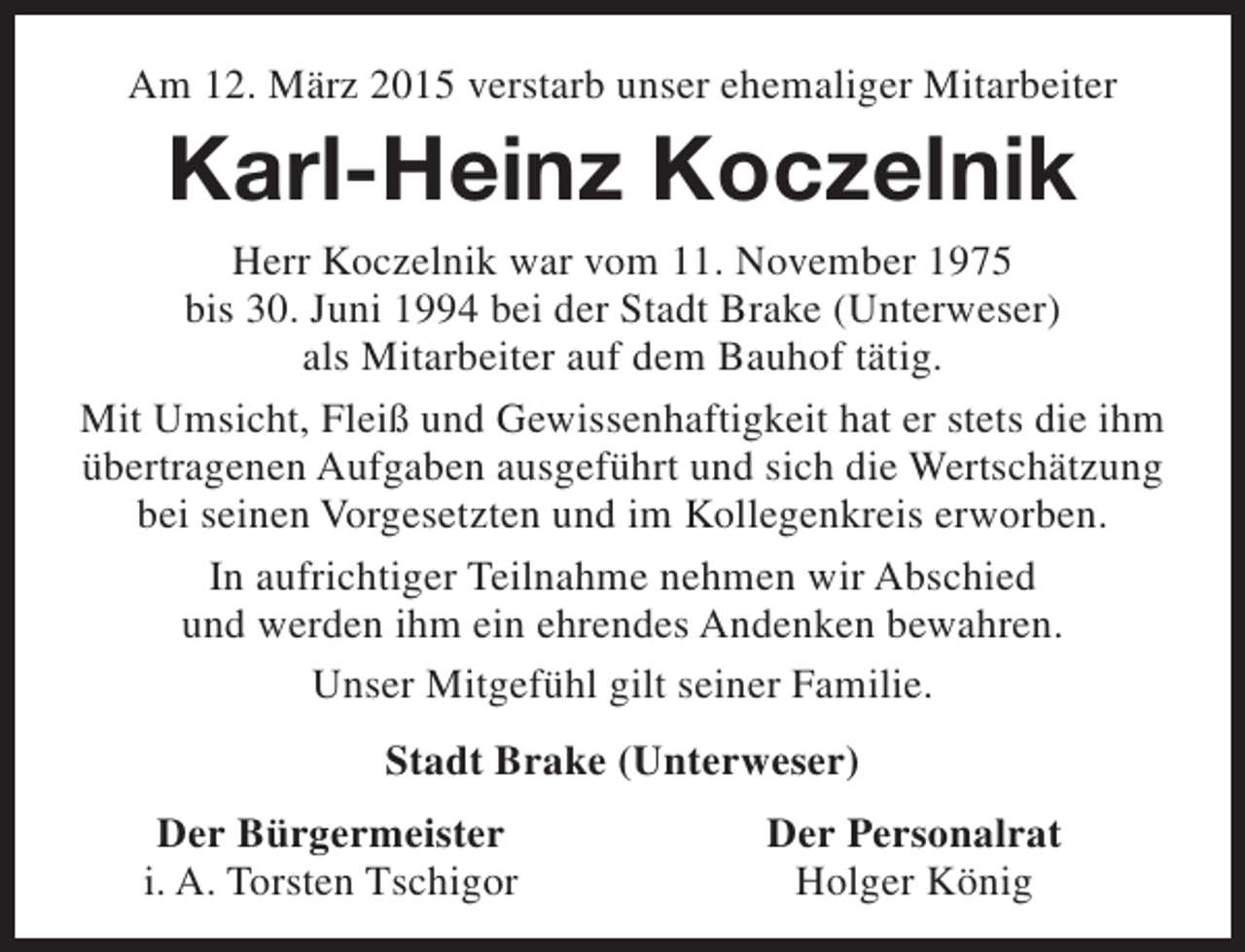 <p>Am 12. März 2015 verstarb unser ehemaliger Mitarbeiter</p><p>Karl-Heinz Koczelnik</p><p>Herr Koczelnik war vom 11. November 1975<br />bis 30. Juni 1994 bei der Stadt Brake (Unterweser)<br />als Mitarbeiter auf dem Bauhof tätig.<br />Mit Umsicht, Fleiß und Gewissenhaftigkeit hat er stets die ihm<br />übertragenen Aufgaben ausgeführt und sich die Wertschätzung<br />bei seinen Vorgesetzten und im Kollegenkreis erworben.<br />In aufrichtiger Teilnahme nehmen wir Abschied<br />und werden ihm ein ehrendes Andenken bewahren.<br />Unser Mitgefühl gilt seiner Familie.<br />Stadt Brake (Unterweser)<br />Der Bürgermeister<br />i. A. Torsten Tschigor</p><p>Der Personalrat<br />Holger König</p>