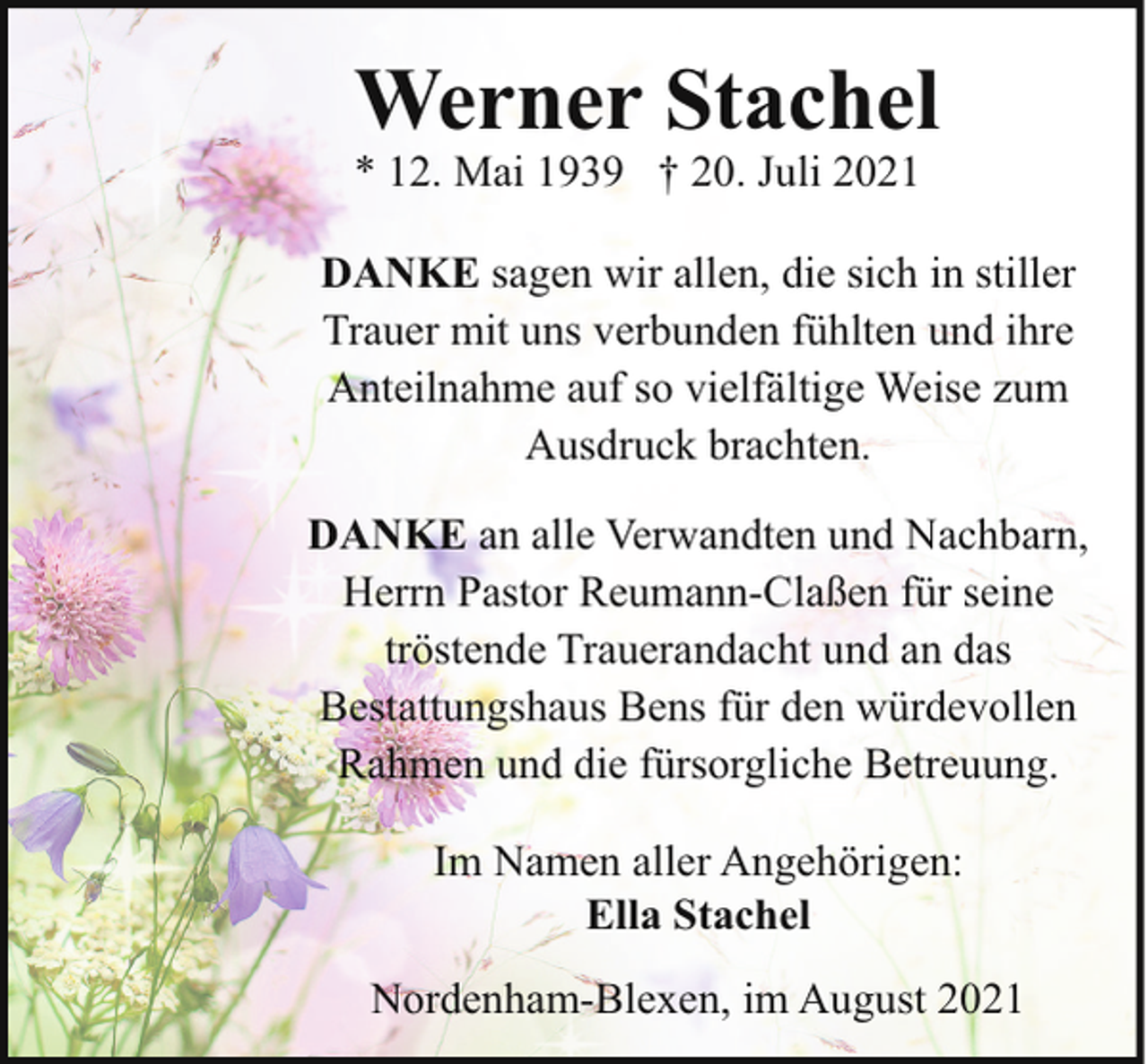 <p>Werner Stachel</p><p>* 12. Mai 1939 † 20. Juli 2021</p><p>DANKE sagen wir allen, die sich in stiller<br />Trauer mit uns verbunden fühlten und ihre<br />Anteilnahme auf so vielfältige Weise zum<br />Ausdruck brachten.<br />DANKE an alle Verwandten und Nachbarn,<br />Herrn Pastor Reumann-Claßen für seine<br />tröstende Trauerandacht und an das<br />Bestattungshaus Bens für den würdevollen<br />Rahmen und die fürsorgliche Betreuung.<br />Im Namen aller Angehörigen:<br />Ella Stachel<br />Nordenham-Blexen, im August 2021</p>
