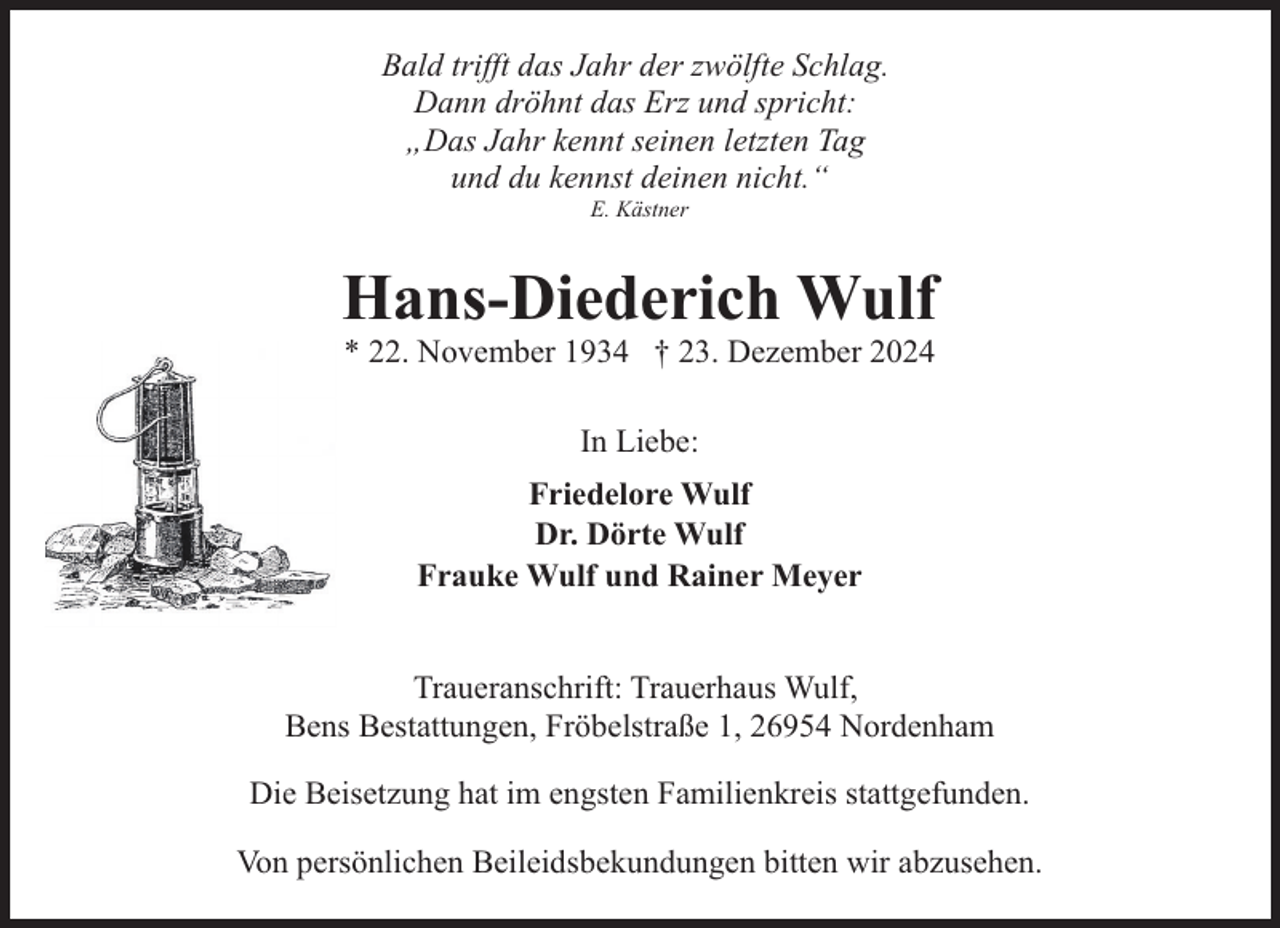 <p>Bald trifft das Jahr der zwölfte Schlag.<br />Dann dröhnt das Erz und spricht:<br />„Das Jahr kennt seinen letzten Tag<br />und du kennst deinen nicht.“<br />E. Kästner</p><p>Hans-Diederich Wulf<br />* 22. November 1934 † 23. Dezember 2024<br />In Liebe:<br />Friedelore Wulf<br />Dr. Dörte Wulf<br />Frauke Wulf und Rainer Meyer<br />Traueranschrift: Trauerhaus Wulf,<br />Bens Bestattungen, Fröbelstraße 1, 26954 Nordenham<br />Die Beisetzung hat im engsten Familienkreis stattgefunden.<br />Von persönlichen Beileidsbekundungen bitten wir abzusehen.</p>