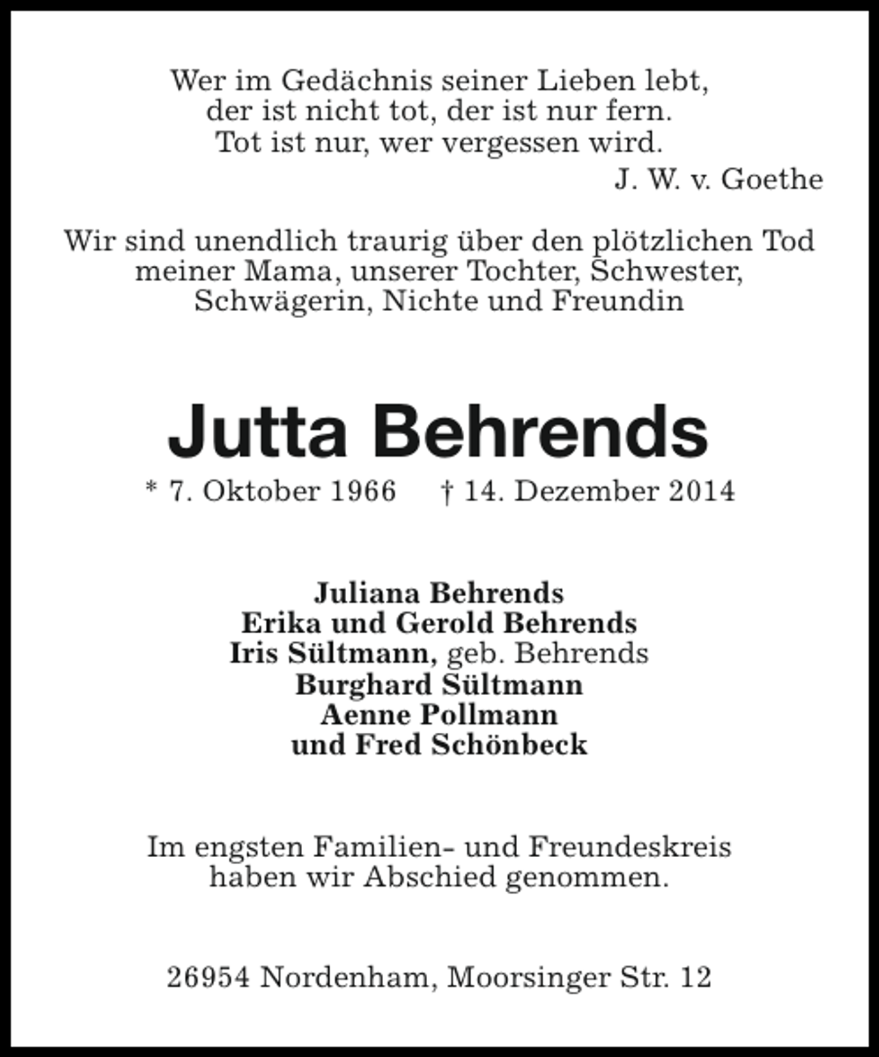 <p>Wer im Gedächnis seiner Lieben lebt,<br />der ist nicht tot, der ist nur fern.<br />Tot ist nur, wer vergessen wird.<br />J. W. v. Goethe<br />Wir sind unendlich traurig über den plötzlichen Tod<br />meiner Mama, unserer Tochter, Schwester,<br />Schwägerin, Nichte und Freundin</p><p>Jutta Behrends</p><p>* 7. Oktober 1966</p><p>† 14. Dezember 2014</p><p>Juliana Behrends<br />Erika und Gerold Behrends<br />Iris Sültmann, geb. Behrends<br />Burghard Sültmann<br />Aenne Pollmann<br />und Fred Schönbeck<br />Im engsten Familien- und Freundeskreis<br />haben wir Abschied genommen.<br />26954 Nordenham, Moorsinger Str. 12</p>