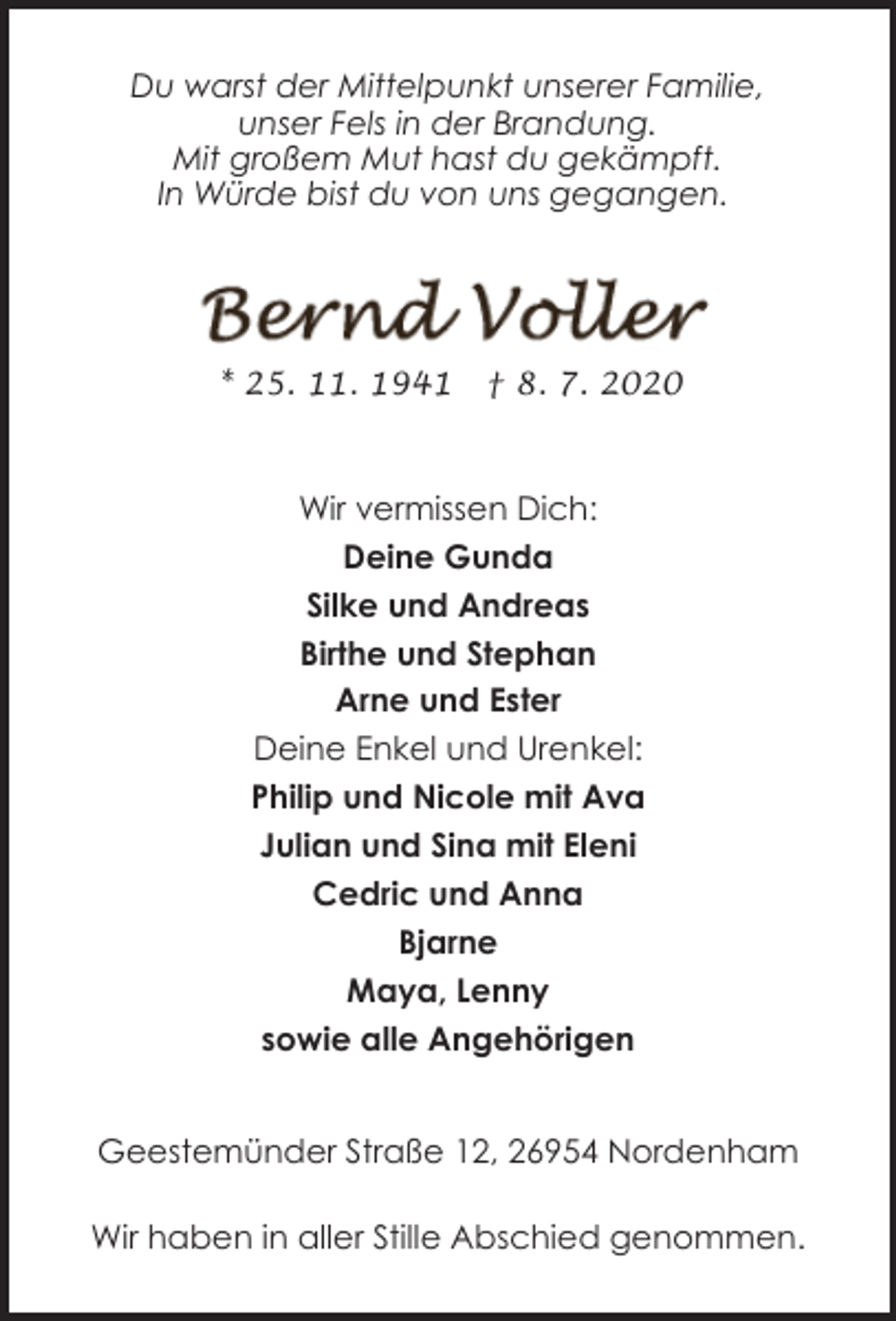 <p>Du warst der Mittelpunkt unserer Familie,<br />unser Fels in der Brandung.<br />Mit großem Mut hast du gekämpft.<br />In Würde bist du von uns gegangen.</p><p>* 25. 11. 1941</p><p>† 8. 7. 2020</p><p>Wir vermissen Dich:<br />Deine Gunda<br />Silke und Andreas<br />Birthe und Stephan<br />Arne und Ester<br />Deine Enkel und Urenkel:<br />Philip und Nicole mit Ava<br />Julian und Sina mit Eleni<br />Cedric und Anna<br />Bjarne<br />Maya, Lenny<br />sowie alle Angehörigen<br />Geestemünder Straße 12, 26954 Nordenham<br />Wir haben in aller Stille Abschied genommen.</p>
