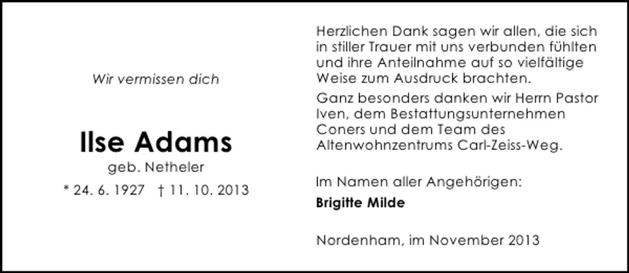 <p>Wir vermissen dich</p><p>Ilse Adams<br />geb. Netheler</p><p>* 24. 6. 1927 † 11. 10. 2013</p><p>Herzlichen Dank sagen wir allen, die sich<br />in stiller Trauer mit uns verbunden fühlten<br />und ihre Anteilnahme auf so vielfältige<br />Weise zum Ausdruck brachten.<br />Ganz besonders danken wir Herrn Pastor<br />Iven, dem Bestattungsunternehmen<br />Coners und dem Team des<br />Altenwohnzentrums Carl-Zeiss-Weg.<br />Im Namen aller Angehörigen:<br />Brigitte Milde<br />Nordenham, im November 2013</p>