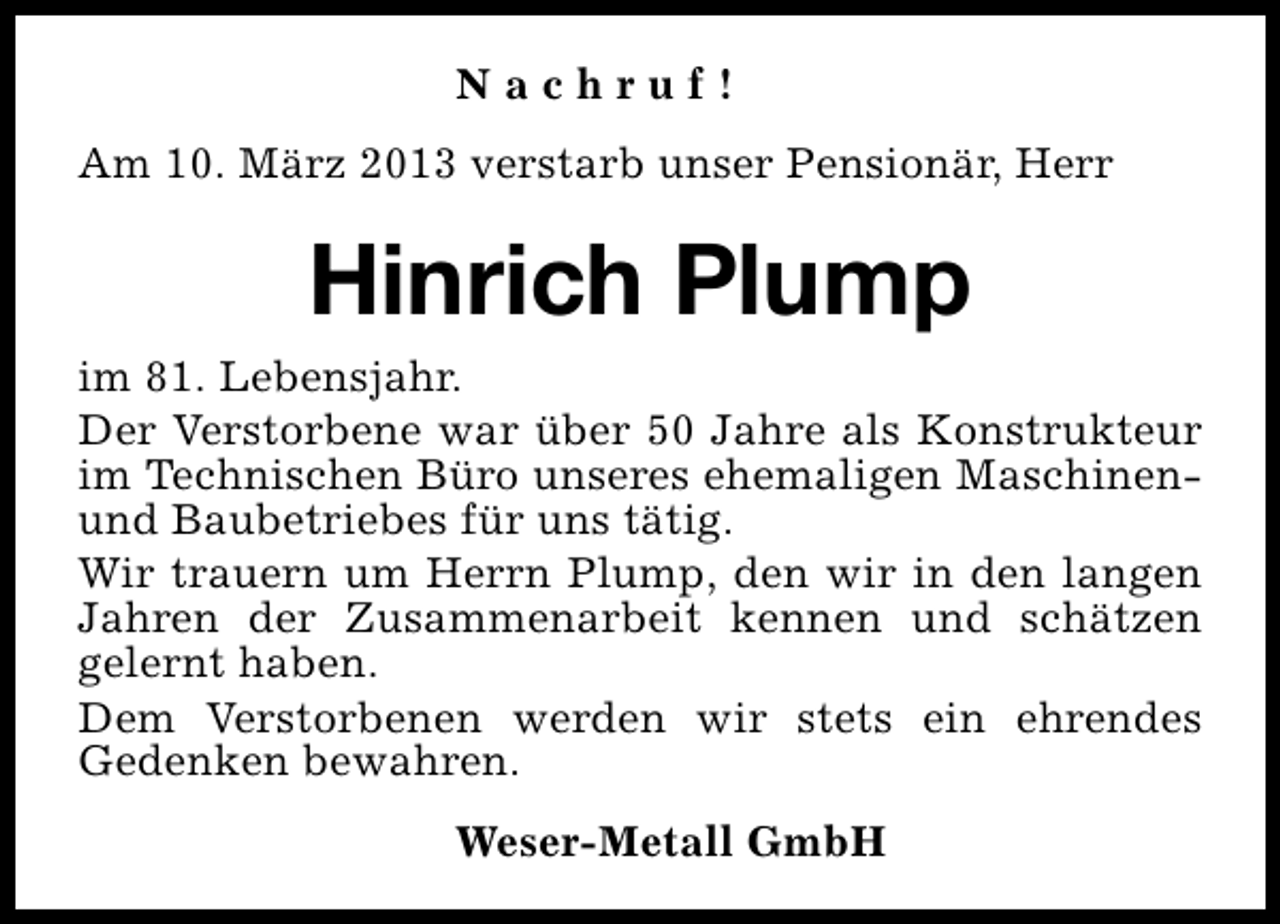 <p>Nachruf!<br />Am 10. März 2013 verstarb unser Pensionär, Herr</p><p>Hinrich Plump<br />im 81. Lebensjahr.<br />Der Verstorbene war über 50 Jahre als Konstrukteur<br />im Technischen Büro unseres ehemaligen Maschinenund Baubetriebes für uns tätig.<br />Wir trauern um Herrn Plump, den wir in den langen<br />Jahren der Zusammenarbeit kennen und schätzen<br />gelernt haben.<br />Dem Verstorbenen werden wir stets ein ehrendes<br />Gedenken bewahren.<br />Weser-Metall GmbH</p>