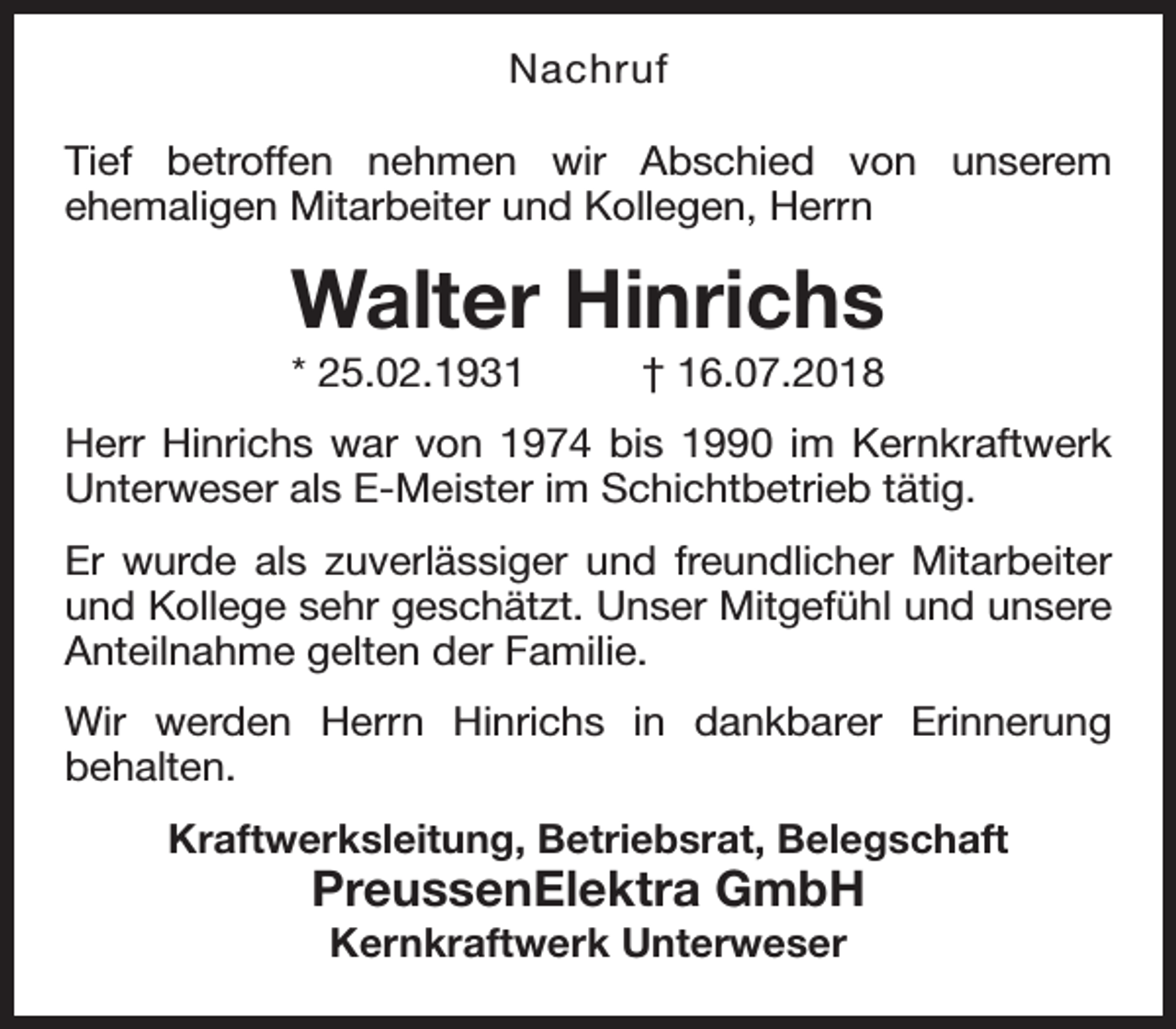 <p>Nachruf<br />Tief betroffen nehmen wir Abschied von unserem<br />ehemaligen Mitarbeiter und Kollegen, Herrn</p><p>Walter Hinrichs<br />* 25.02.1931</p><p>† 16.07.2018</p><p>Herr Hinrichs war von 1974 bis 1990 im Kernkraftwerk<br />Unterweser als E-Meister im Schichtbetrieb tätig.<br />Er wurde als zuverlässiger und freundlicher Mitarbeiter<br />und Kollege sehr geschätzt. Unser Mitgefühl und unsere<br />Anteilnahme gelten der Familie.<br />Wir werden Herrn Hinrichs in dankbarer Erinnerung<br />behalten.<br />Kraftwerksleitung, Betriebsrat, Belegschaft</p><p>PreussenElektra GmbH<br />Kernkraftwerk Unterweser</p>