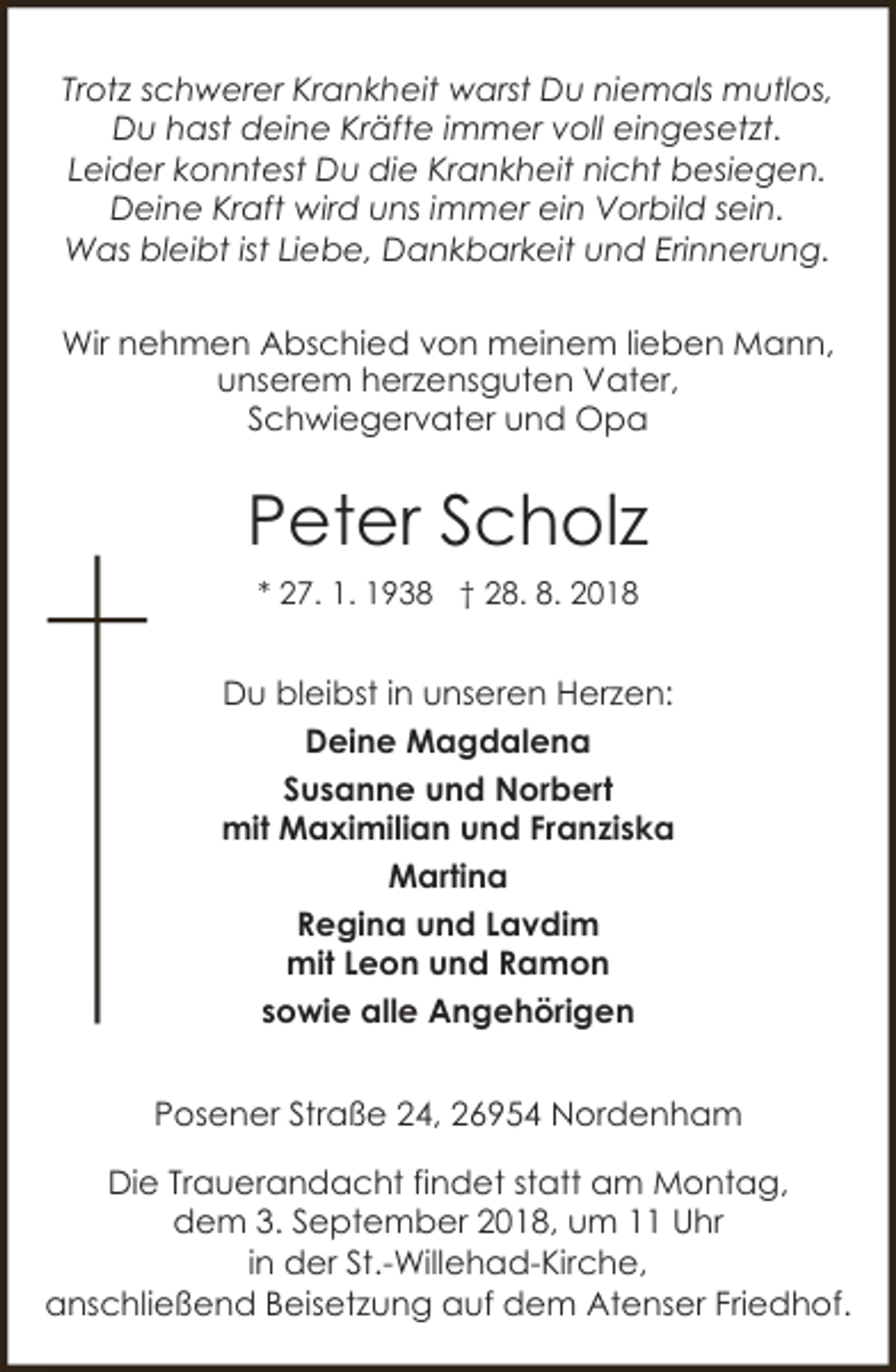 <p>Trotz schwerer Krankheit warst Du niemals mutlos,<br />Du hast deine Kräfte immer voll eingesetzt.<br />Leider konntest Du die Krankheit nicht besiegen.<br />Deine Kraft wird uns immer ein Vorbild sein.<br />Was bleibt ist Liebe, Dankbarkeit und Erinnerung.<br />Wir nehmen Abschied von meinem lieben Mann,<br />unserem herzensguten Vater,<br />Schwiegervater und Opa</p><p>Peter Scholz<br />* 27. 1. 1938 † 28. 8. 2018</p><p>Du bleibst in unseren Herzen:<br />Deine Magdalena<br />Susanne und Norbert<br />mit Maximilian und Franziska<br />Martina<br />Regina und Lavdim<br />mit Leon und Ramon<br />sowie alle Angehörigen<br />Posener Straße 24, 26954 Nordenham<br />Die Trauerandacht findet statt am Montag,<br />dem 3. September 2018, um 11 Uhr<br />in der St.-Willehad-Kirche,<br />anschließend Beisetzung auf dem Atenser Friedhof.</p>