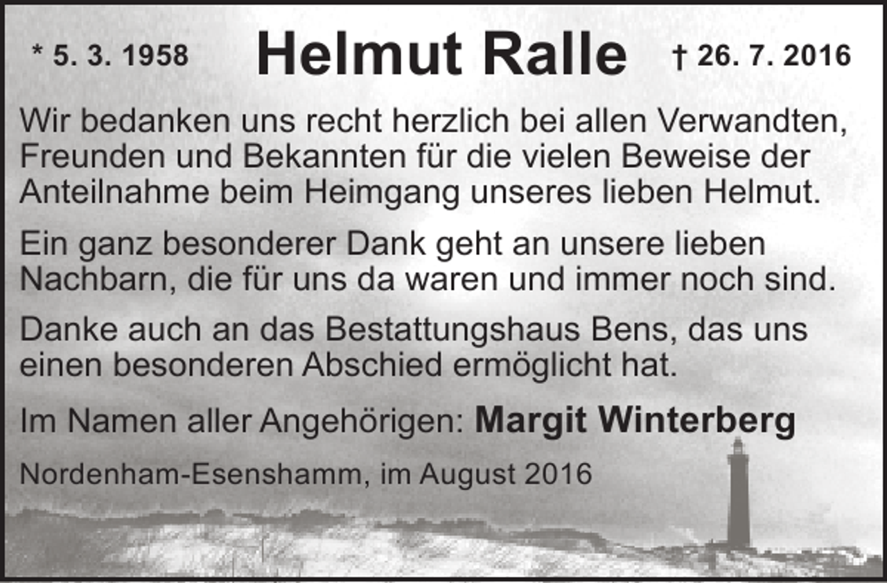<p>* 5. 3. 1958</p><p>Helmut Ralle</p><p>† 26. 7. 2016</p><p>Wir bedanken uns recht herzlich bei allen Verwandten,<br />Freunden und Bekannten für die vielen Beweise der<br />Anteilnahme beim Heimgang unseres lieben Helmut.<br />Ein ganz besonderer Dank geht an unsere lieben<br />Nachbarn, die für uns da waren und immer noch sind.<br />Danke auch an das Bestattungshaus Bens, das uns<br />einen besonderen Abschied ermöglicht hat.<br />Im Namen aller Angehörigen: Margit Winterberg<br />Nordenham-Esenshamm, im August 2016</p>