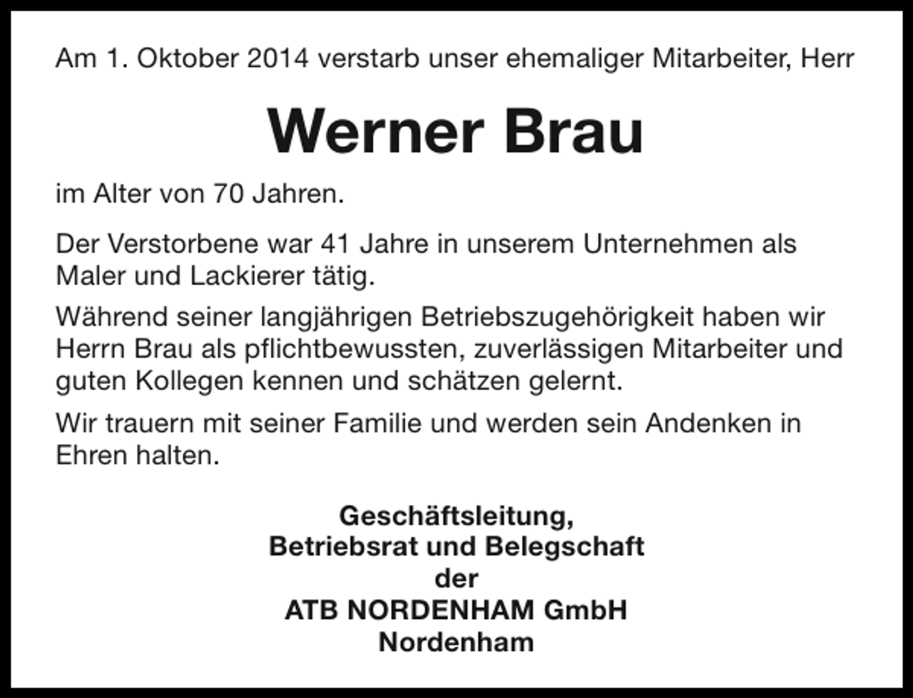 <p>Am 1. Oktober 2014 verstarb unser ehemaliger Mitarbeiter, Herr</p><p>Werner Brau<br />im Alter von 70 Jahren.<br />Der Verstorbene war 41 Jahre in unserem Unternehmen als<br />Maler und Lackierer tätig.<br />Während seiner langjährigen Betriebszugehörigkeit haben wir<br />Herrn Brau als pflichtbewussten, zuverlässigen Mitarbeiter und<br />guten Kollegen kennen und schätzen gelernt.<br />Wir trauern mit seiner Familie und werden sein Andenken in<br />Ehren halten.<br />Geschäftsleitung,<br />Betriebsrat und Belegschaft<br />der<br />ATB NORDENHAM GmbH<br />Nordenham</p>