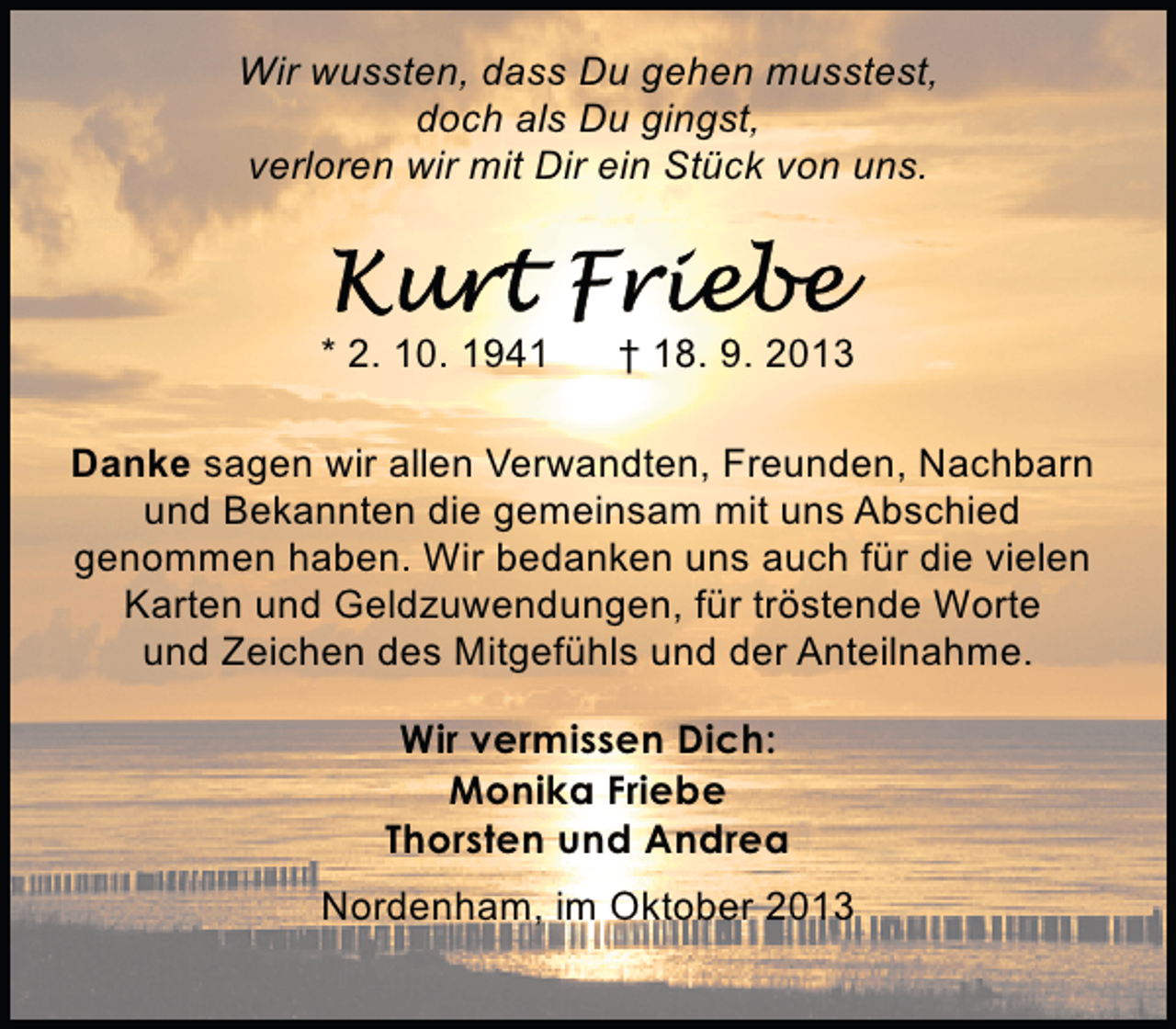 <p>Wir wussten, dass Du gehen musstest,<br />doch als Du gingst,<br />verloren wir mit Dir ein Stück von uns.</p><p>* 2. 10. 1941</p><p>† 18. 9. 2013</p><p>Danke sagen wir allen Verwandten, Freunden, Nachbarn<br />und Bekannten die gemeinsam mit uns Abschied<br />genommen haben. Wir bedanken uns auch für die vielen<br />Karten und Geldzuwendungen, für tröstende Worte<br />und Zeichen des Mitgefühls und der Anteilnahme.<br />Wir vermissen Dich:<br />Monika Friebe<br />Thorsten und Andrea<br />Nordenham, im Oktober 2013</p>