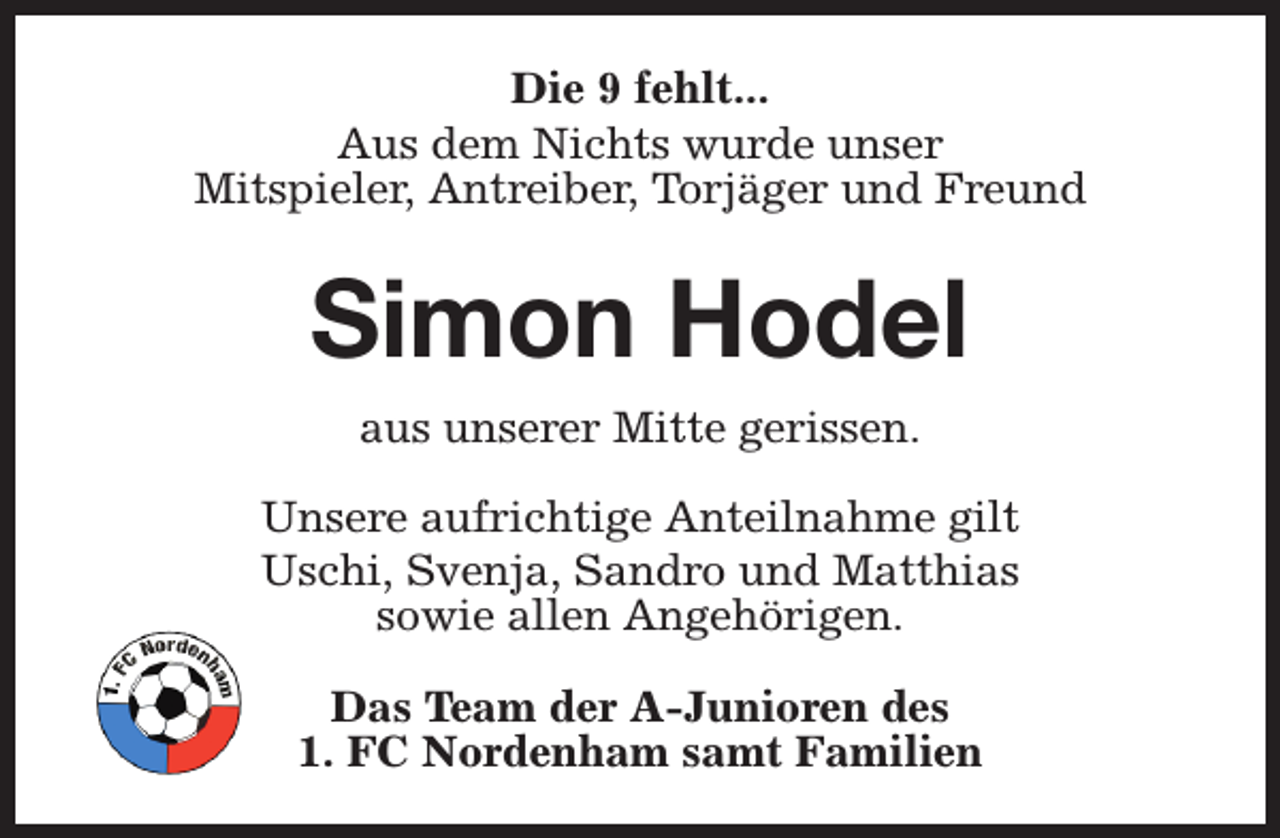 <p>Die 9 fehlt...<br />Aus dem Nichts wurde unser<br />Mitspieler, Antreiber, Torjäger und Freund</p><p>Simon Hodel<br />aus unserer Mitte gerissen.<br />Unsere aufrichtige Anteilnahme gilt<br />Uschi, Svenja, Sandro und Matthias<br />sowie allen Angehörigen.<br />Das Team der A-Junioren des<br />1. FC Nordenham samt Familien</p>