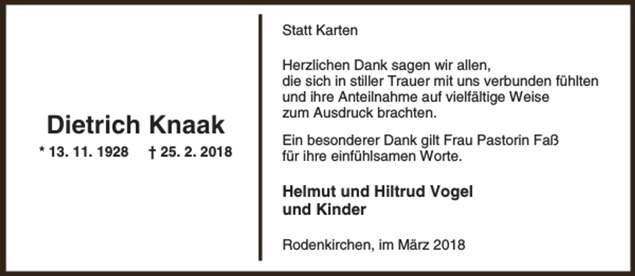 <p>Statt Karten</p><p>Dietrich Knaak<br />* 13. 11. 1928</p><p>† 25. 2. 2018</p><p>Herzlichen Dank sagen wir allen,<br />die sich in stiller Trauer mit uns verbunden fühlten<br />und ihre Anteilnahme auf vielfältige Weise<br />zum Ausdruck brachten.<br />Ein besonderer Dank gilt Frau Pastorin Faß<br />für ihre einfühlsamen Worte.</p><p>Helmut und Hiltrud Vogel<br />und Kinder<br />Rodenkirchen, im März 2018</p>