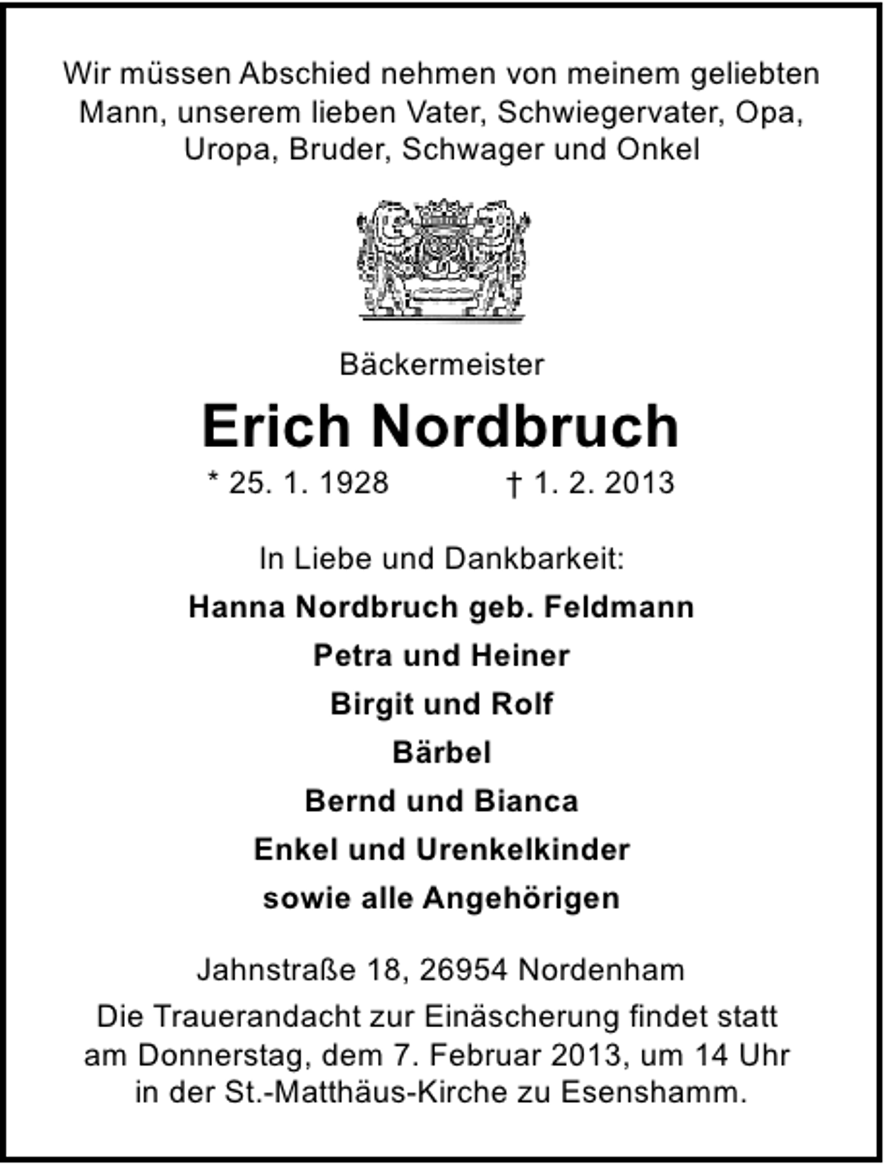 <p>Wir müssen Abschied nehmen von meinem geliebten<br />Mann, unserem lieben Vater, Schwiegervater, Opa,<br />Uropa, Bruder, Schwager und Onkel</p><p>Bäckermeister</p><p>Erich Nordbruch<br />* 25. 1. 1928</p><p>† 1. 2. 2013</p><p>In Liebe und Dankbarkeit:<br />Hanna Nordbruch geb. Feldmann<br />Petra und Heiner<br />Birgit und Rolf<br />Bärbel<br />Bernd und Bianca<br />Enkel und Urenkelkinder<br />sowie alle Angehörigen<br />Jahnstraße 18, 26954 Nordenham<br />Die Trauerandacht zur Einäscherung findet statt<br />am Donnerstag, dem 7. Februar 2013, um 14 Uhr<br />in der St.-Matthäus-Kirche zu Esenshamm.</p>