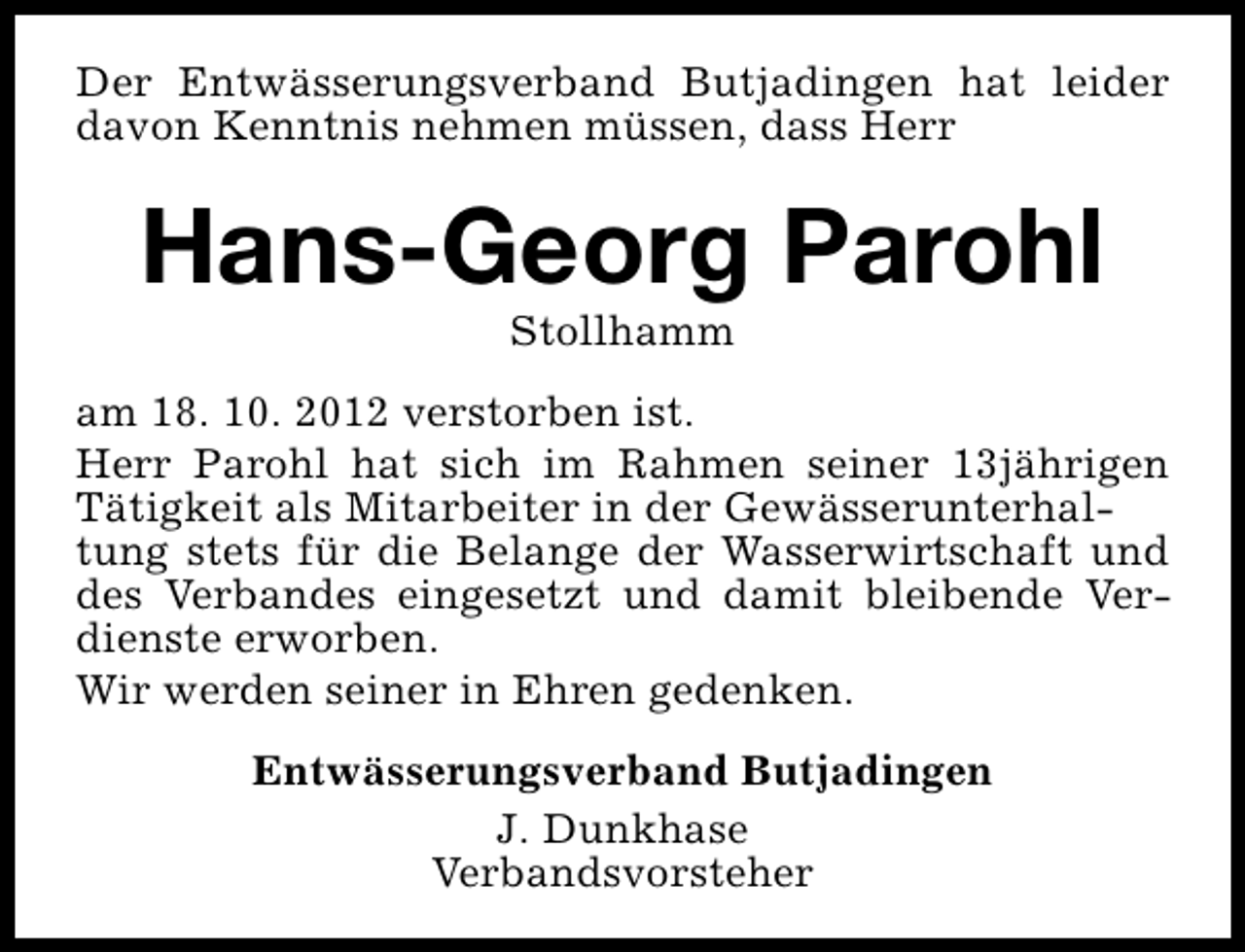 <p>Der Entwässerungsverband Butjadingen hat leider<br />davon Kenntnis nehmen müssen, dass Herr</p><p>Hans-Georg Parohl<br />Stollhamm</p><p>am 18. 10. 2012 verstorben ist.<br />Herr Parohl hat sich im Rahmen seiner 13jährigen<br />Tätigkeit als Mitarbeiter in der Gewässerunterhaltung stets für die Belange der Wasserwirtschaft und<br />des Verbandes eingesetzt und damit bleibende Verdienste erworben.<br />Wir werden seiner in Ehren gedenken.<br />Entwässerungsverband Butjadingen<br />J. Dunkhase<br />Verbandsvorsteher</p>