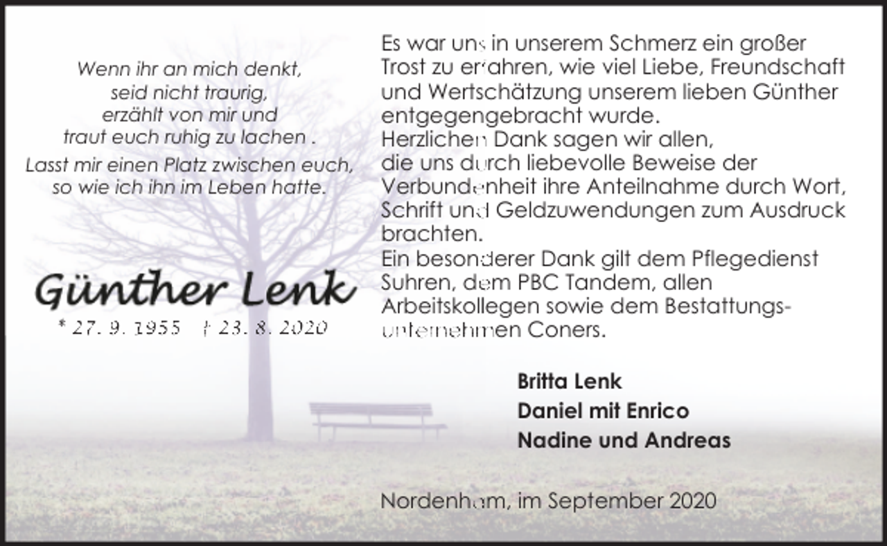 <p>Wenn ihr an mich denkt,<br />seid nicht traurig,<br />erzählt von mir und<br />traut euch ruhig zu lachen .<br />Lasst mir einen Platz zwischen euch,<br />so wie ich ihn im Leben hatte.</p><p>* 27. 9. 1955</p><p>† 23 . 8. 2020</p><p>Es war uns in unserem Schmerz ein großer<br />Trost zu erffahren, wie viel Liebe, Freundschaft<br />und Wertschätzung unserem lieben Günther<br />entgegengebracht wurde.<br />Herzlichen<br />n Dank sagen wir allen,<br />urch liebevolle Beweise der<br />die uns du<br />Verbunde<br />enheit ihre Anteilnahme durch Wort,<br />Schrift und<br />d Geldzuwendungen zum Ausdruck<br />brachten.<br />derer Dank gilt dem Pflegedienst<br />Ein besond<br />em PBC Tandem, allen<br />Suhren, de<br />Arbeitskolllegen sowie dem Bestattungsunternehmen Coners.<br />Britta Lenk<br />Daniel mit Enrico<br />Nadine und Andreas<br />Nordenha<br />am, im September 2020</p>