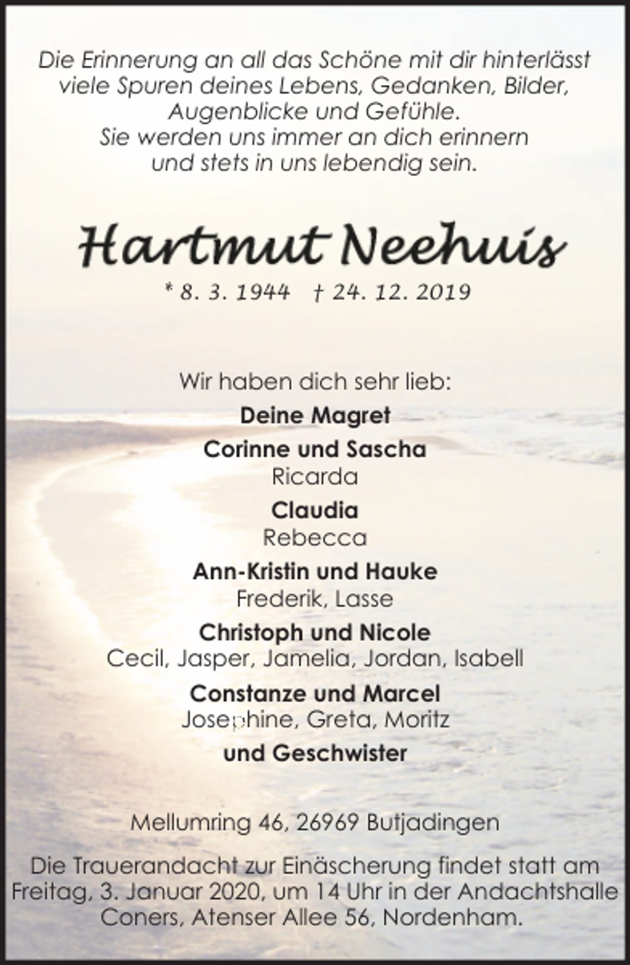 <p>Die Erinnerung an all das Schöne mit dir hinterlässt<br />viele Spuren deines Lebens, Gedanken, Bilder,<br />Augenblicke und Gefühle.<br />Sie werden uns immer an dich erinnern<br />und stets in uns lebendig sein.</p><p>* 8. 3. 1944</p><p>† 24. 12. 2019</p><p>Wir haben dich sehr lieb:<br />Deine Magret<br />Corinne und Sascha<br />Ricarda<br />Claudia<br />Rebecca<br />Ann-Kristin und Hauke<br />Frederik, Lasse<br />Christoph und Nicole<br />Cecil, Jasper, Jamelia, Jordan, Isabell<br />Constanze und Marcel<br />Josep<br />phine, Greta, Moritz<br />und Geschwister<br />Mellumring 46, 26969 Butjadingen<br />Die Trauerandacht zur Einäscherung findet statt am<br />Freitag, 3. Januar 2020, um 14 Uhr in der Andachtshalle<br />Coners, Atenser Allee 56, Nordenham.</p>