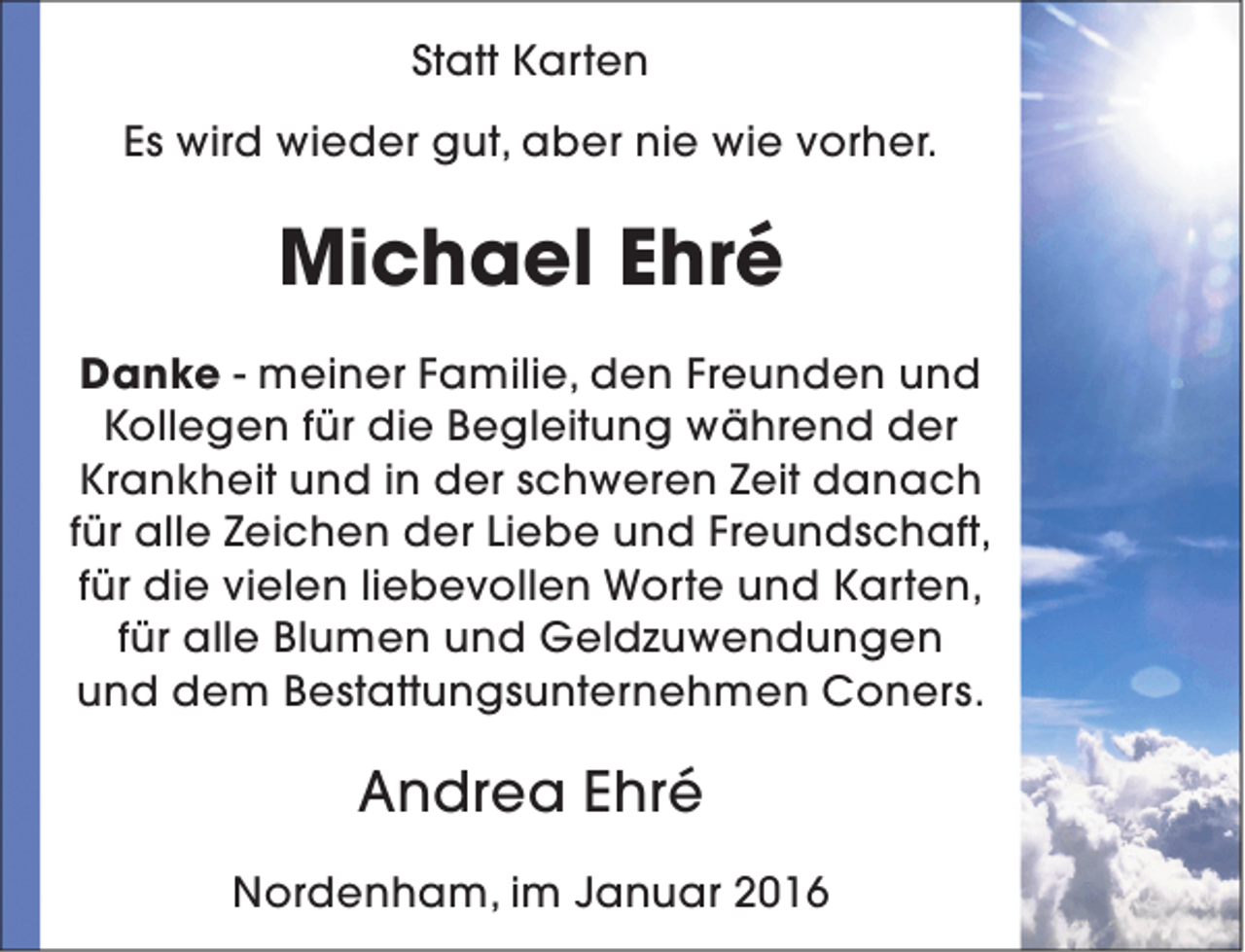 <p>Statt Karten<br />Es wird wieder gut, aber nie wie vorher.</p><p>Michael Ehré<br />Danke - meiner Familie, den Freunden und<br />Kollegen für die Begleitung während der<br />Krankheit und in der schweren Zeit danach<br />für alle Zeichen der Liebe und Freundschaft,<br />für die vielen liebevollen Worte und Karten,<br />für alle Blumen und Geldzuwendungen<br />und dem Bestattungsunternehmen Coners.</p><p>Andrea Ehré<br />Nordenham, im Januar 2016</p>