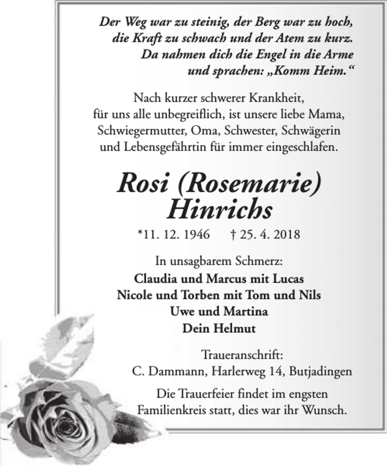 <p>Der Weg war zu steinig, der Berg war zu hoch,<br />die Kraft zu schwach und der Atem zu kurz.<br />Da nahmen dich die Engel in die Arme<br />und sprachen: „Komm Heim.“<br />Nach kurzer schwerer Krankheit,<br />für uns alle unbegreiflich, ist unsere liebe Mama,<br />Schwiegermutter, Oma, Schwester, Schwägerin<br />und Lebensgefährtin für immer eingeschlafen.</p>
<p>Rosi (Rosemarie)<br />Hinrichs<br />*11. 12. 1946</p>
<p>† 25. 4. 2018</p>
<p>In unsagbarem Schmerz:<br />Claudia und Marcus mit Lucas<br />Nicole und Torben mit Tom und Nils<br />Uwe und Martina<br />Dein Helmut<br />Traueranschrift:<br />C. Dammann, Harlerweg 14, Butjadingen<br />Die Trauerfeier findet im engsten<br />Familienkreis statt, dies war ihr Wunsch.</p>
