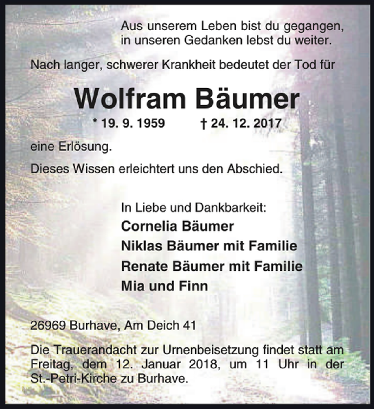 <p>Aus unserem Leben bist du gegangen,<br />in unseren Gedanken lebst du weiter.<br />Nach langer, schwerer Krankheit bedeutet der Tod für</p><p>Wolfram Bäumer<br />* 19. 9. 1959</p><p>† 24. 12. 2017</p><p>eine Erlösung.<br />Dieses Wissen erleichtert uns den Abschied.<br />In Liebe und Dankbarkeit:</p><p>Cornelia Bäumer<br />Niklas Bäumer mit Familie<br />Renate Bäumer mit Familie<br />Mia und Finn<br />26969 Burhave, Am Deich 41<br />Die Trauerandacht zur Urnenbeisetzung findet statt am<br />Freitag, dem 12. Januar 2018, um 11 Uhr in der<br />St.-Petri-Kirche zu Burhave.</p>