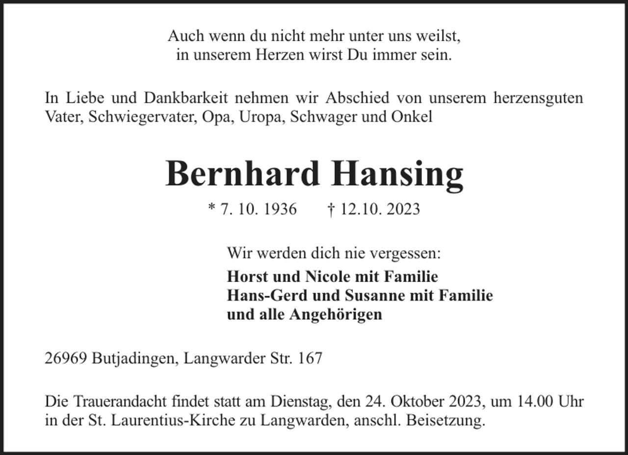 <p>Auch wenn du nicht mehr unter uns weilst,<br />in unserem Herzen wirst Du immer sein.<br />In Liebe und Dankbarkeit nehmen wir Abschied von unserem herzensguten<br />Vater, Schwiegervater, Opa, Uropa, Schwager und Onkel</p><p>Bernhard Hansing<br />* 7. 10. 1936</p><p>† 12.10. 2023</p><p>Wir werden dich nie vergessen:<br />Horst und Nicole mit Familie<br />Hans-Gerd und Susanne mit Familie<br />und alle Angehörigen<br />26969 Butjadingen, Langwarder Str. 167<br />Die Trauerandacht findet statt am Dienstag, den 24. Oktober 2023, um 14.00 Uhr<br />in der St. Laurentius-Kirche zu Langwarden, anschl. Beisetzung.</p>