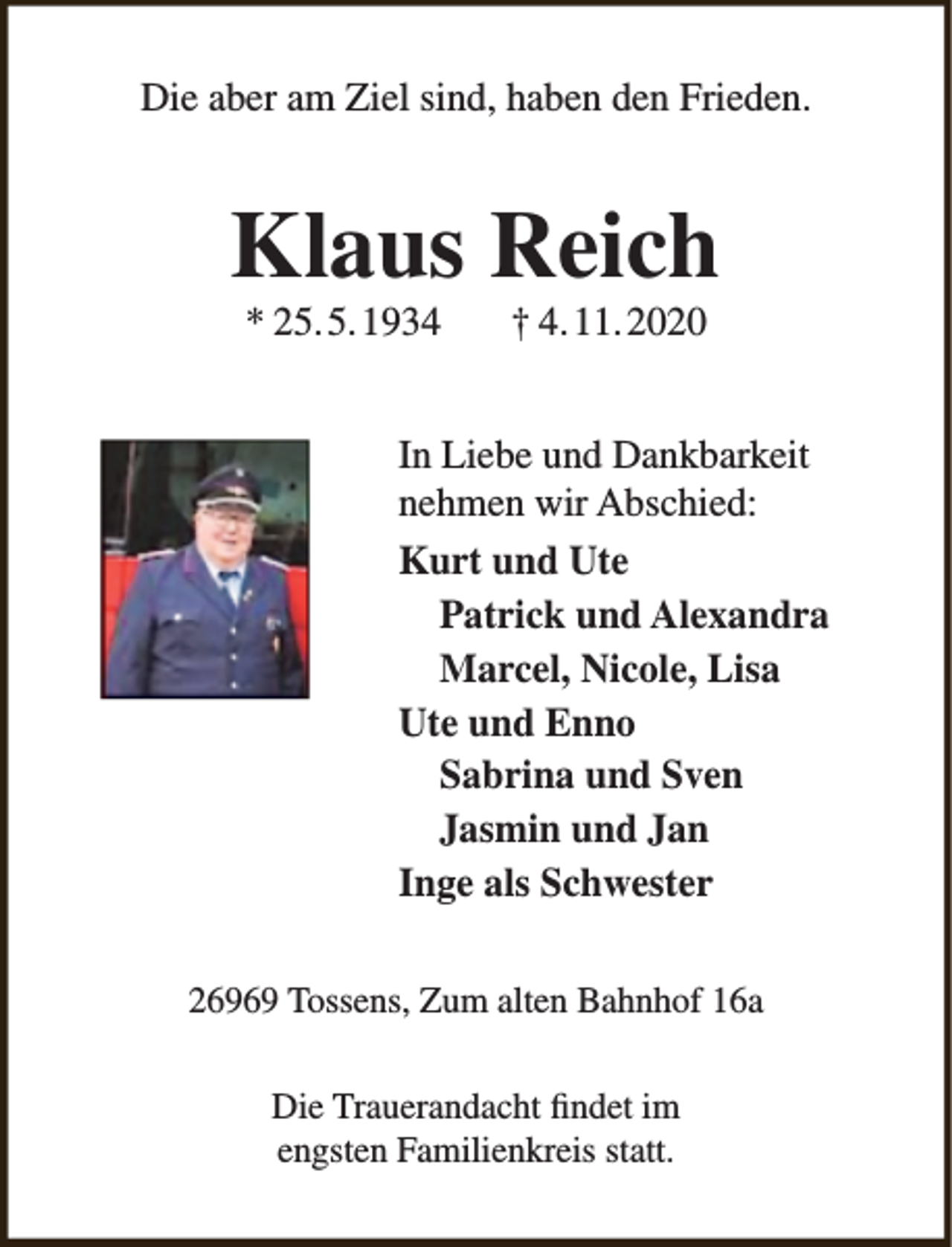 <p>Die aber am Ziel sind, haben den Frieden.</p><p>Klaus Reich<br />* 25.5.1934</p><p>† 4.11.2020</p><p>In Liebe und Dankbarkeit<br />nehmen wir Abschied:<br />Kurt und Ute<br />Patrick und Alexandra<br />Marcel, Nicole, Lisa<br />Ute und Enno<br />Sabrina und Sven<br />Jasmin und Jan<br />Inge als Schwester<br />26969 Tossens, Zum alten Bahnhof 16a<br />Die Trauerandacht findet im<br />engsten Familienkreis statt.</p>