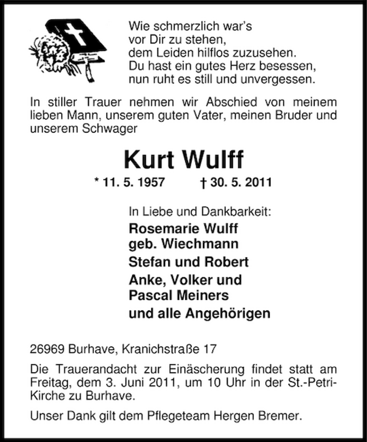 <p>Wie schmerzlich war’s vor Dir zu stehen, dem Leiden hilflos zuzusehen. Du hast ein gutes Herz besessen, nun ruht es still und unvergessen. In stiller Trauer nehmen wir Abschied von meinem lieben Mann, unserem guten Vater, meinen Bruder und unserem Schwager</p><p>Kurt Wulff<br />* 11. 5. 1957 † 30. 5. 2011 In Liebe und Dankbarkeit:</p><p>Rosemarie Wulff geb. Wiechmann Stefan und Robert Anke, Volker und Pascal Meiners und alle Angehörigen<br />26969 Burhave, Kranichstraße 17 Die Trauerandacht zur Einäscherung findet statt am Freitag, dem 3. Juni 2011, um 10 Uhr in der St.-PetriKirche zu Burhave. Unser Dank gilt dem Pflegeteam Hergen Bremer.</p>