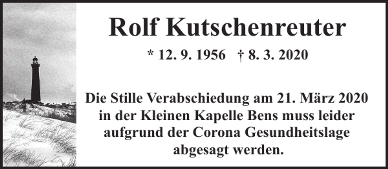 <p>Rolf Kutschenreuter<br />* 12. 9. 1956 † 8. 3. 2020<br />Die Stille Verabschiedung am 21. März 2020<br />in der Kleinen Kapelle Bens muss leider<br />aufgrund der Corona Gesundheitslage<br />abgesagt werden.</p>