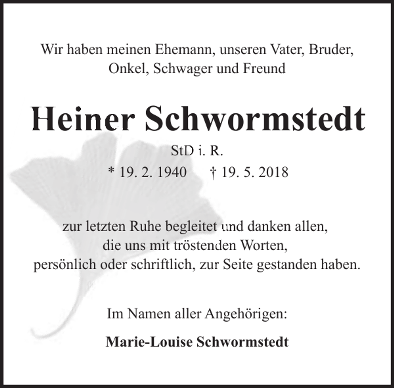 <p>Wir haben meinen Ehemann, unseren Vater, Bruder,<br />Onkel, Schwager und Freund</p><p>Heiiner Schwormstedt<br />StD i. R.<br />* 19. 2. 1940 † 19. 5. 2018</p><p>zur letzten Ruhe begleitet und danken allen,<br />die uns mit tröstendden Worten,<br />persönlich oder schriftlich, zurr Seite gestanden haben.<br />Im Namen aller Angehörigen:<br />Marie-Louise Schwormstedt</p>