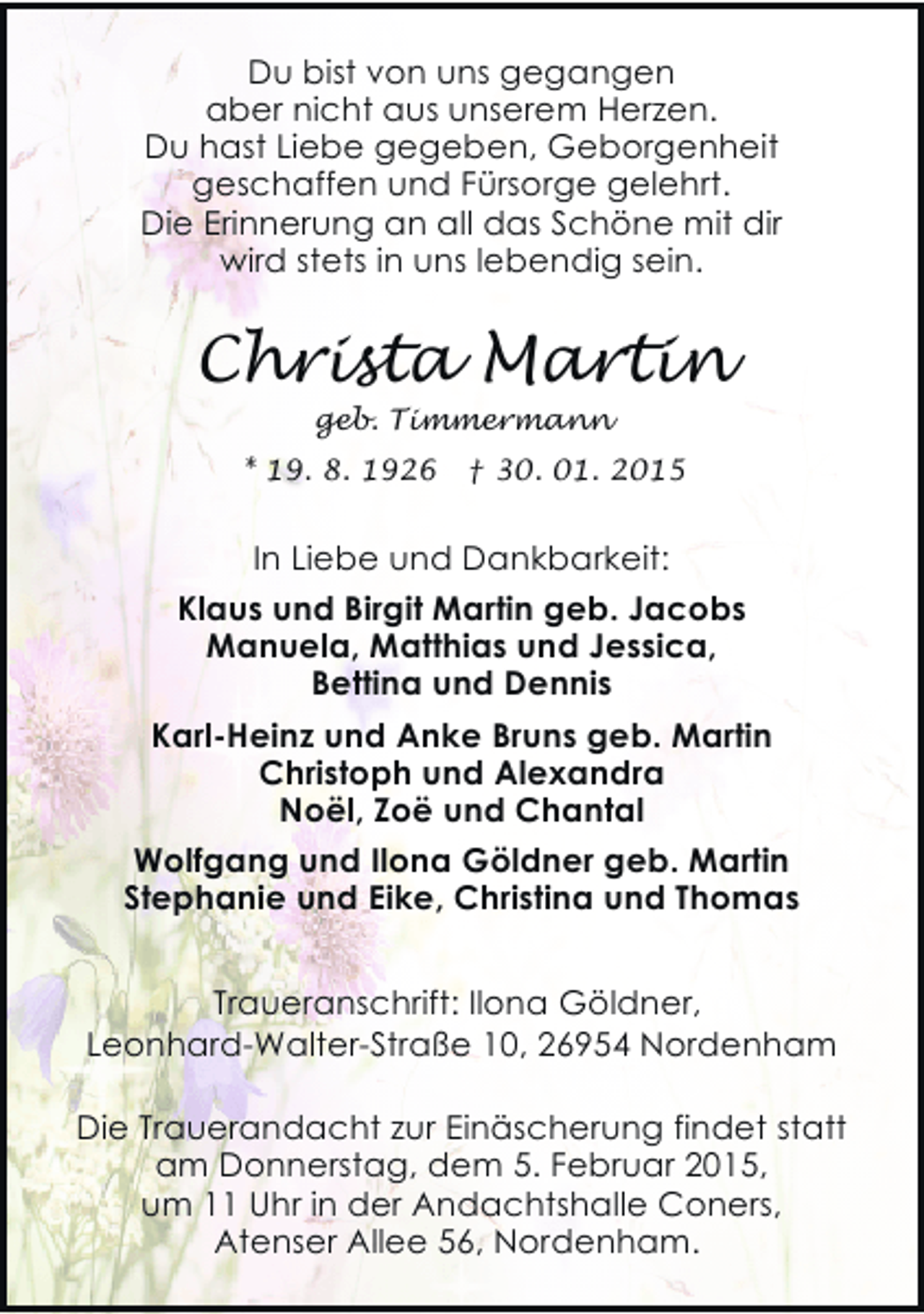 <p>Du bist von uns gegangen<br />aber nicht aus unserem Herzen.<br />Du hast Liebe gegeben, Geborgenheit<br />geschaffen und Fürsorge gelehrt.<br />Die Erinnerung an all das Schöne mit dir<br />wird stets in uns lebendig sein.</p><p>Christa Martin<br />geb. Timmermann</p><p>* 19. 8. 1926</p><p>† 30. 01. 2015</p><p>In Liebe und Dankbarkeit:<br />Klaus und Birgit Martin geb. Jacobs<br />Manuela, Matthias und Jessica,<br />Bettina und Dennis<br />Karl-Heinz und Anke Bruns geb. Martin<br />Christoph und Alexandra<br />Noël, Zoë und Chantal<br />Wolfgang und Ilona Göldner geb. Martin<br />Stephanie und Eike, Christina und Thomas<br />Traueranschrift: Ilona Göldner,<br />Leonhard-Walter-Straße 10, 26954 Nordenham<br />Die Trauerandacht zur Einäscherung findet statt<br />am Donnerstag, dem 5. Februar 2015,<br />um 11 Uhr in der Andachtshalle Coners,<br />Atenser Allee 56, Nordenham.</p>