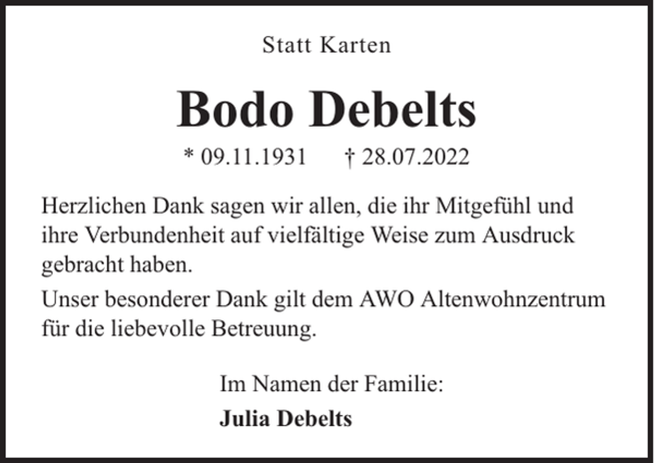 <p>Statt Karten</p><p>Bodo Debelts<br />* 09.11.1931</p><p>† 28.07.2022</p><p>Herzlichen Dank sagen wir allen, die ihr Mitgefühl und<br />ihre Verbundenheit auf vielfältige Weise zum Ausdruck<br />gebracht haben.<br />Unser besonderer Dank gilt dem AWO Altenwohnzentrum<br />für die liebevolle Betreuung.<br />Im Namen der Familie:<br />Julia Debelts</p>