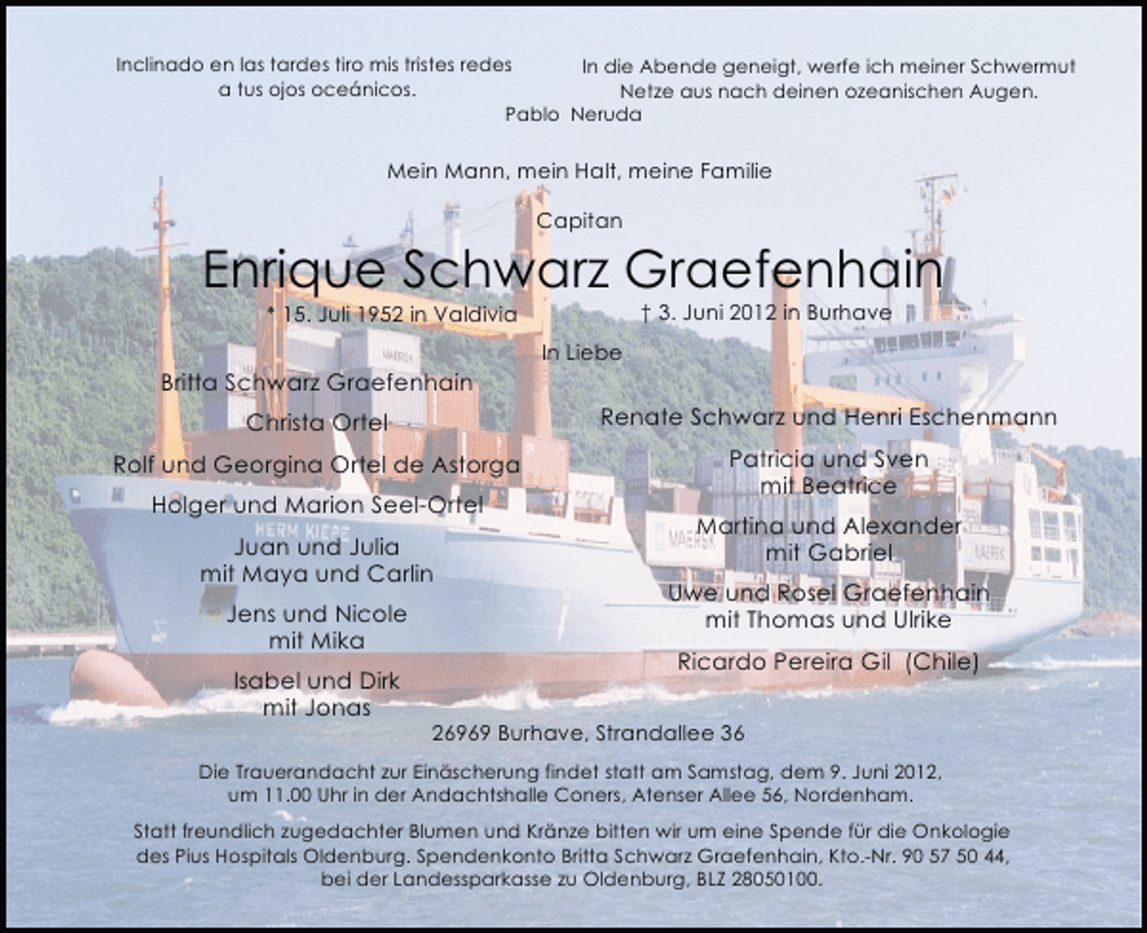<p>Inclinado en las tardes tiro mis tristes redes<br />In die Abende geneigt, werfe ich meiner Schwermut<br />a tus ojos oceánicos.<br />Netze aus nach deinen ozeanischen Augen.<br />Pablo Neruda</p><p>Mein Mann, mein Halt, meine Familie<br />Capitan</p><p>Enrique Schwarz Graefenhain<br />† 3. Juni 2012 in Burhave</p><p>* 15. Juli 1952 in Valdivia</p><p>In Liebe</p><p>Britta Schwarz Graefenhain<br />Christa Ortel</p><p>Renate Schwarz und Henri Eschenmann</p><p>Rolf und Georgina Ortel de Astorga</p><p>Patricia und Sven<br />mit Beatrice</p><p>Holger und Marion Seel-Ortel<br />Juan und Julia<br />mit Maya und Carlin<br />Jens und Nicole<br />mit Mika<br />Isabel und Dirk<br />mit Jonas</p><p>Martina und Alexander<br />mit Gabriel<br />Uwe und Rosel Graefenhain<br />mit Thomas und Ulrike<br />Ricardo Pereira Gil (Chile)</p><p>26969 Burhave, Strandallee 36</p><p>Die Trauerandacht zur Einäscherung findet statt am Samstag, dem 9. Juni 2012,<br />um 11.00 Uhr in der Andachtshalle Coners, Atenser Allee 56, Nordenham.<br />Statt freundlich zugedachter Blumen und Kränze bitten wir um eine Spende für die Onkologie<br />des Pius Hospitals Oldenburg. Spendenkonto Britta Schwarz Graefenhain, Kto.-Nr. 90 57 50 44,<br />bei der Landessparkasse zu Oldenburg, BLZ 28050100.</p>