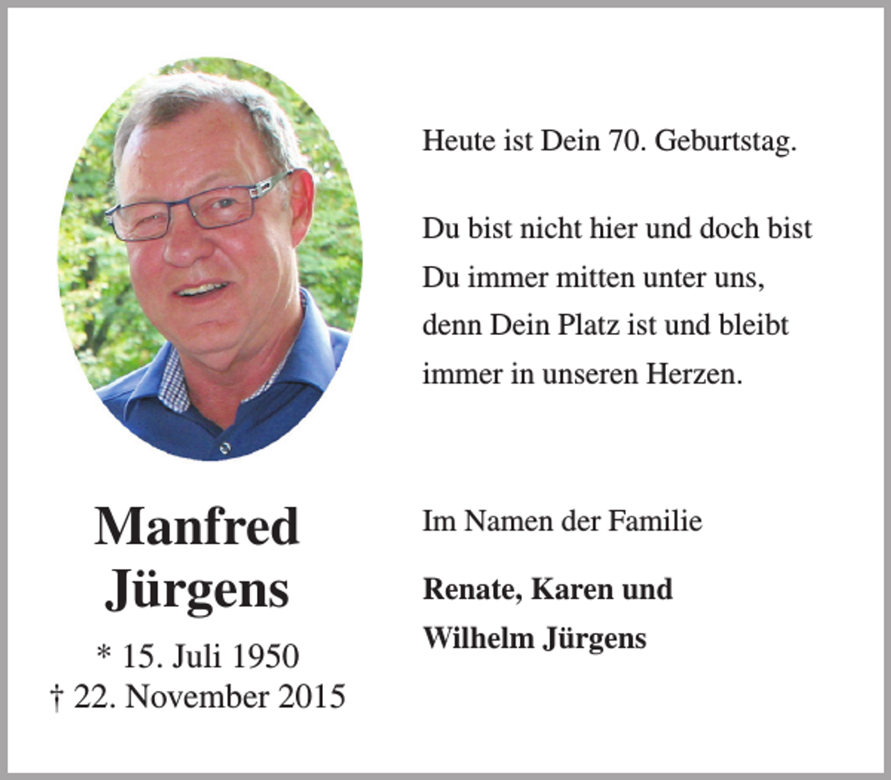 <p>Heute ist Dein 70. Geburtstag.<br />Du bist nicht hier und doch bist<br />Du immer mitten unter uns,<br />denn Dein Platz ist und bleibt<br />immer in unseren Herzen.</p><p>Manfred<br />Jürgens<br />* 15. Juli 1950<br />† 22. November 2015</p><p>Im Namen der Familie<br />Renate, Karen und<br />Wilhelm Jürgens</p>