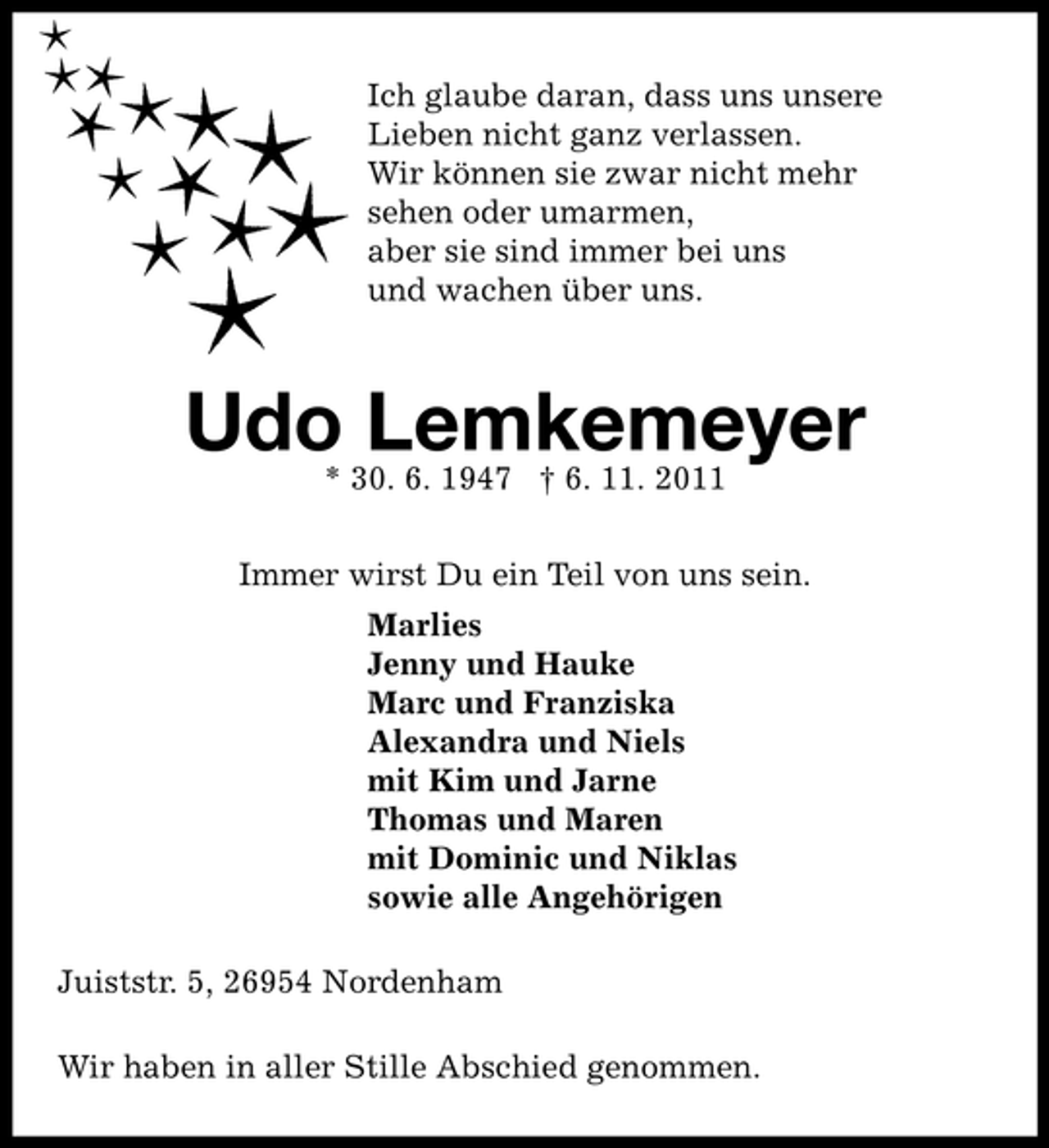 <p>Ich glaube daran, dass uns unsere<br />Lieben nicht ganz verlassen.<br />Wir können sie zwar nicht mehr<br />sehen oder umarmen,<br />aber sie sind immer bei uns<br />und wachen über uns.</p><p>Udo Lemkemeyer<br />* 30. 6. 1947 † 6. 11. 2011</p><p>Immer wirst Du ein Teil von uns sein.<br />Marlies<br />Jenny und Hauke<br />Marc und Franziska<br />Alexandra und Niels<br />mit Kim und Jarne<br />Thomas und Maren<br />mit Dominic und Niklas<br />sowie alle Angehörigen<br />Juiststr. 5, 26954 Nordenham<br />Wir haben in aller Stille Abschied genommen.</p>