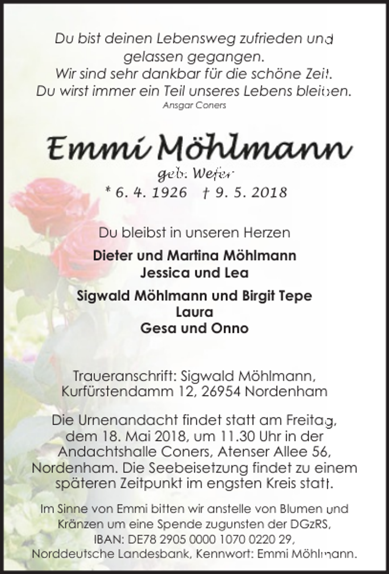<p>d<br />Du bist deinen Lebensweg zufrieden und<br />gelassen gegangen.<br />Wir sind sehr dankbar für die schöne Zeitt.<br />ben.<br />Du wirst immer ein Teil unseres Lebens bleib<br />Ansgar Coners</p><p>ge<br />g<br />eb. Wef<br />efer<br />* 6. 4. 1926 † 9. 5. 2018</p><p>Du bleibst in unseren Herzen<br />Dieter und Martina Möhlmann<br />Jessica und Lea<br />Sigwald Möhlmann und Birgit Tepe<br />Laura<br />Gesa und Onno<br />Traueranschrift: Sigwald Möhlmann,<br />Kurfürstendamm 12, 26954 Nordenham<br />Die Urnenandacht findet statt am Freitag<br />g,<br />dem 18. Mai 2018, um 11.30 Uhr in der<br />Andachtshalle Coners, Atenser Allee 56,<br />Nordenham. Die Seebeisetzung findet zu einem<br />späteren Zeitpunkt im engsten Kreis stattt.<br />Im Sinne von Emmi bitten wir anstelle von Blumen und<br />Kränzen um eine Spende zugunsten der DGzRS,<br />IBAN: DE78 2905 0000 107220 29,<br />mann.<br />Norddeutsche Landesbank, Kennwort: Emmi Möhlm</p>