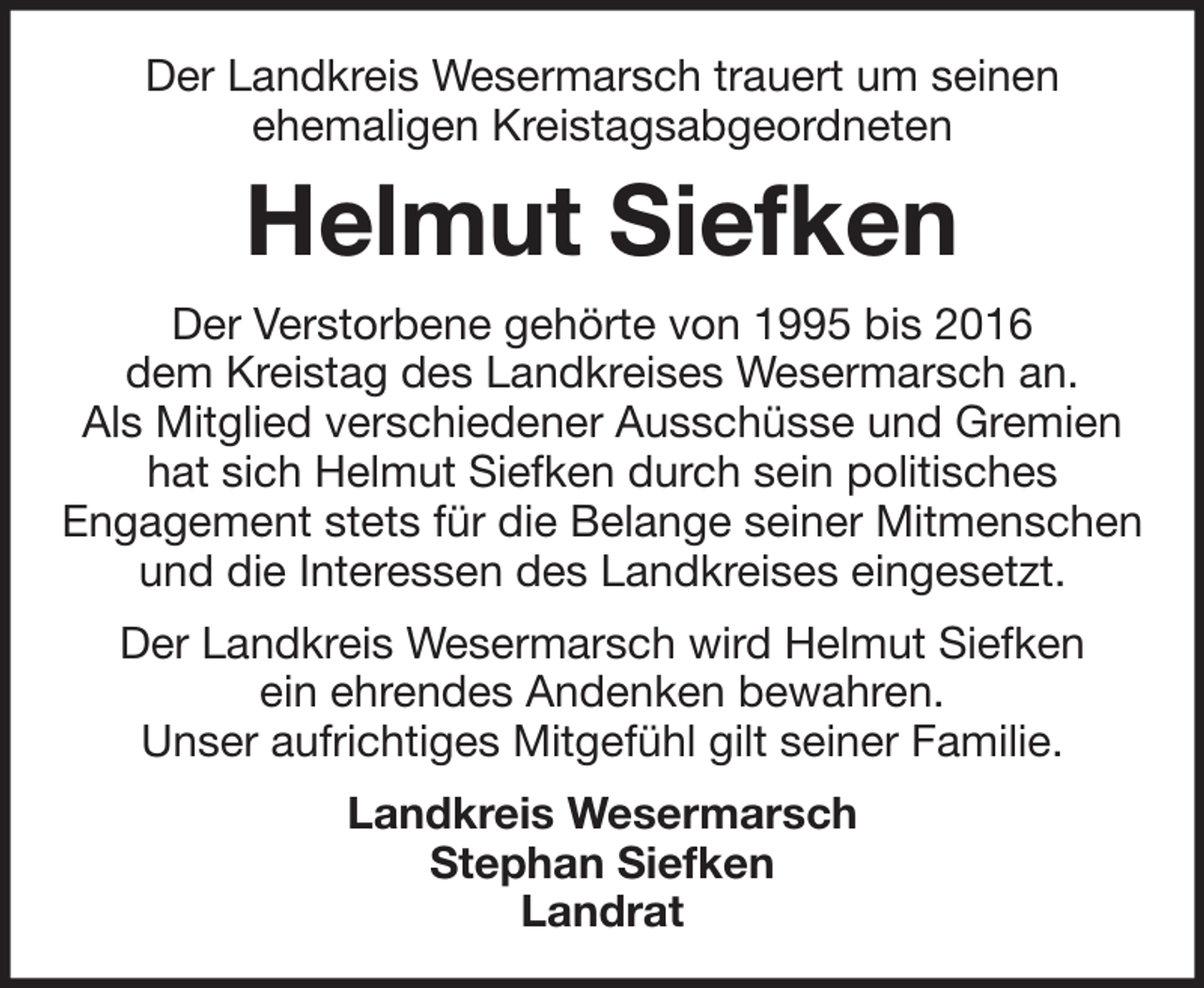<p>Der Landkreis Wesermarsch trauert um seinen<br />ehemaligen Kreistagsabgeordneten</p><p>Helmut Siefken<br />Der Verstorbene gehörte von 1995 bis 2016<br />dem Kreistag des Landkreises Wesermarsch an.<br />Als Mitglied verschiedener Ausschüsse und Gremien<br />hat sich Helmut Siefken durch sein politisches<br />Engagement stets für die Belange seiner Mitmenschen<br />und die Interessen des Landkreises eingesetzt.<br />Der Landkreis Wesermarsch wird Helmut Siefken<br />ein ehrendes Andenken bewahren.<br />Unser aufrichtiges Mitgefühl gilt seiner Familie.<br />Landkreis Wesermarsch<br />Stephan Siefken<br />Landrat</p>
