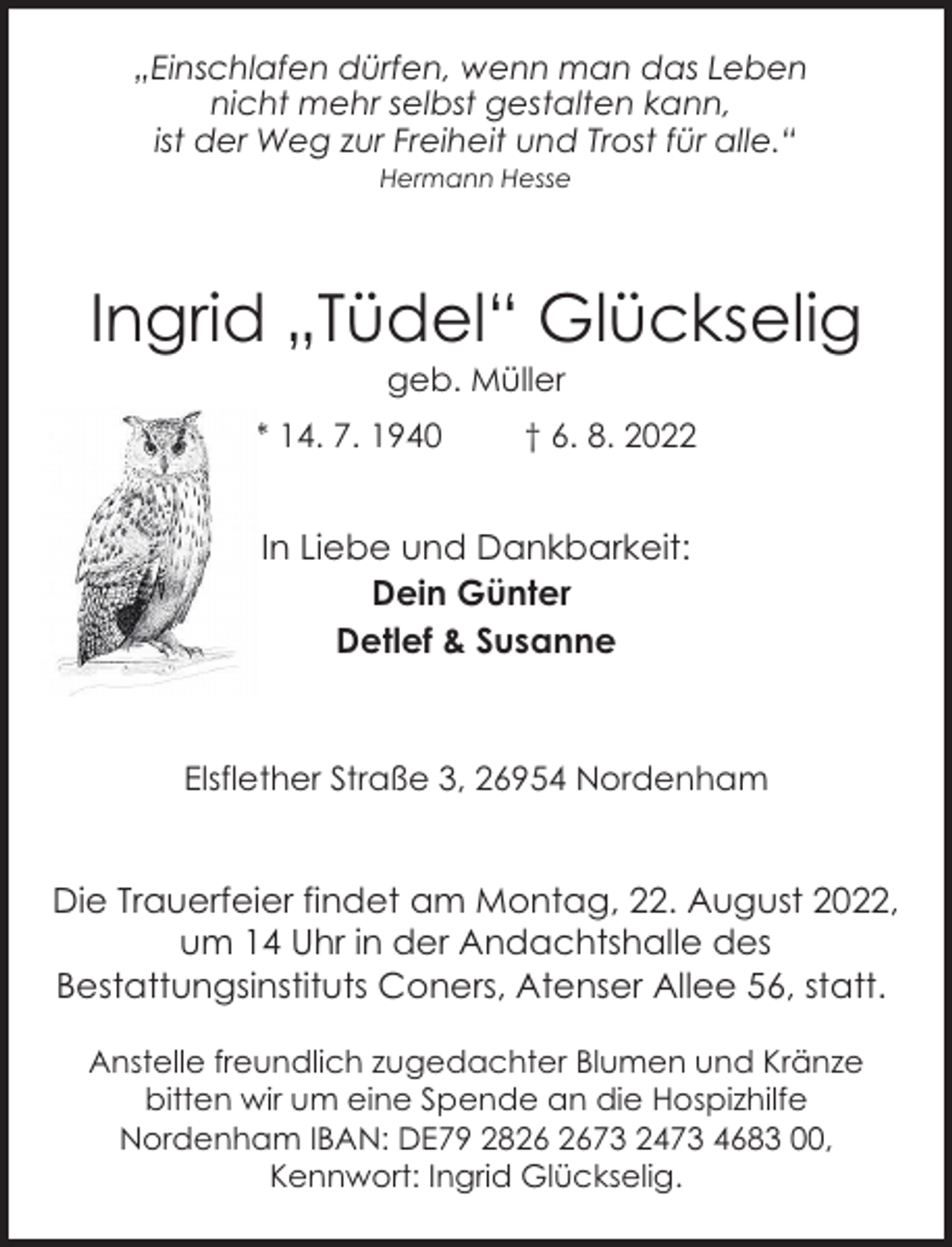 <p>„Einschlafen dürfen, wenn man das Leben<br />nicht mehr selbst gestalten kann,<br />ist der Weg zur Freiheit und Trost für alle.“<br />Hermann Hesse</p><p>Ingrid „Tüdel“ Glückselig<br />geb. Müller</p><p>* 14. 7. 1940</p><p>† 6. 8. 2022</p><p>In Liebe und Dankbarkeit:<br />Dein Günter<br />Detlef &amp; Susanne</p><p>Elsflether Straße 3, 26954 Nordenham</p><p>Die Trauerfeier findet am Montag, 22. August 2022,<br />um 14 Uhr in der Andachtshalle des<br />Bestattungsinstituts Coners, Atenser Allee 56, statt.<br />Anstelle freundlich zugedachter Blumen und Kränze<br />bitten wir um eine Spende an die Hospizhilfe<br />Nordenham IBAN: DE79 2873 2473 4683 00,<br />Kennwort: Ingrid Glückselig.</p>