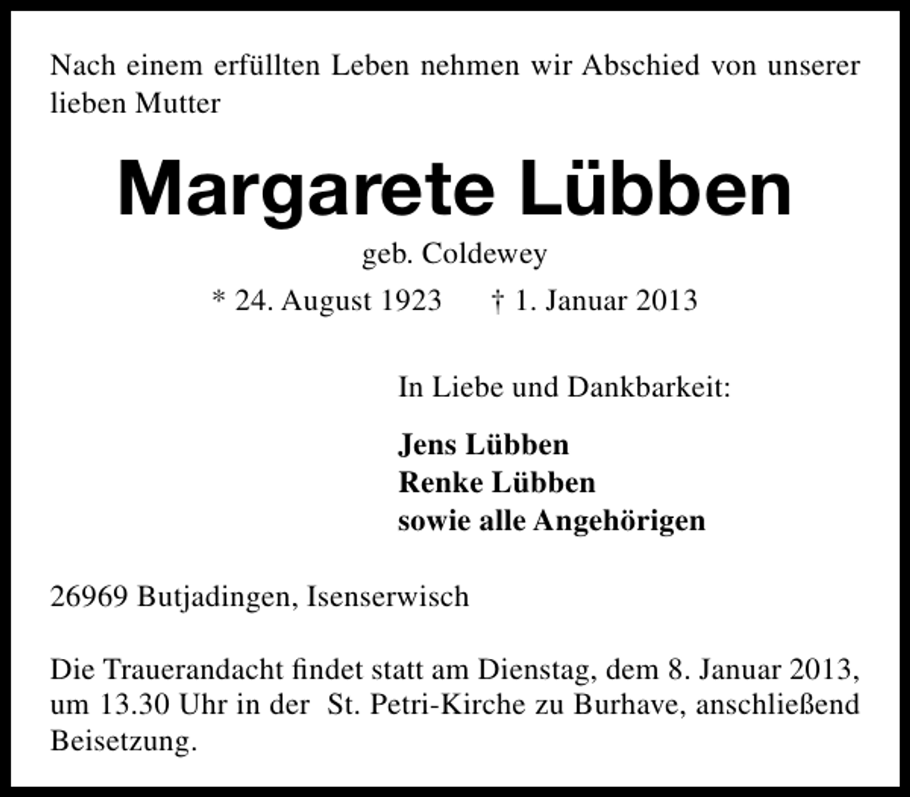 <p>Nach einem erfüllten Leben nehmen wir Abschied von unserer<br />lieben Mutter</p><p>Margarete Lübben<br />geb. Coldewey</p><p>* 24. August 1923</p><p>† 1. Januar 2013</p><p>In Liebe und Dankbarkeit:<br />Jens Lübben<br />Renke Lübben<br />sowie alle Angehörigen<br />26969 Butjadingen, Isenserwisch<br />Die Trauerandacht ﬁndet statt am Dienstag, dem 8. Januar 2013,<br />um 13.30 Uhr in der St. Petri-Kirche zu Burhave, anschließend<br />Beisetzung.</p>