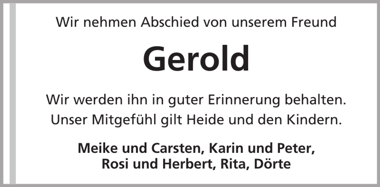 <p>Wir nehmen Abschied von unserem Freund</p><p>Gerold<br />Wir werden ihn in guter Erinnerung behalten.<br />Unser Mitgefühl gilt Heide und den Kindern.<br />Meike und Carsten, Karin und Peter,<br />Rosi und Herbert, Rita, Dörte</p>